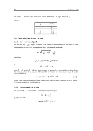 50                                                                                  Oscilaciones y ondas




En la tabla 2.1 podemos ver el error que se comete al tomar ω0 = ω, según el valor de Q.

Tabla 2.1

                                         Q                      error %

                                          2                           3
                                          5                           0,5
                                         10                           0,13
                                         25                           0,02


2.3 Casos sobreamortiguado y crítico

2.3.1   Caso sobreamortiguado
                     1
En este caso ω02 - 2 < 0 y por lo tanto Ω+ y Ω- son raíces imaginarias puras, con lo que la forma
                    4τ
exponencial de la solución es real para ambas raíces. Introduciendo la cantidad


                                   β=
                                         
                                         √        1
                                                 4τ 2
                                                      - ω 02          <
                                                                           1
                                                                          2τ

escribimos

                                ejΩ+ t = ejt(j/2τ + j β ) = e-(β + 1/2τ)t

y
                                         ejΩ- t = e-(- β + 1/2τ)t

tanto β + 1/2τ como - β + 1/2τ son positivos y por lo tanto ambos exponenciales son decrecientes.
La solución general de la ecuación diferencial del movimiento será combinación lineal de las dos
soluciones halladas

                               x = A e-(β + 1/2τ)t + B e-(- β + 1/2τ)t                       (2.16)

donde A y B son constantes a determinar con las condiciones iniciales. El sistema no oscila, vuelve a
la posición de equilibrio sin sobrepasarla.


2.3.2    Amortiguamiento crítico

En este caso Ω+ y Ω- corresponden a una raíz doble, imaginaria pura

                                                                 1
                                              Ω+ = Ω- = j
                                                                 2τ
y según esto sería

                                   x = Re [ C ej(j/2τ)t ] = Ae-t/2τ




                                     © los autores, 1998; © Edicions UPC, 1998.
 