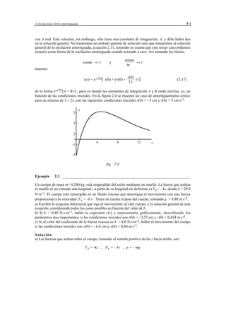 2 Oscilaciones libres amortiguadas                                                                       51



con A real. Esta solución, sin embargo, sólo tiene una constante de integración, A, y debe haber dos
en la solución general. No trataremos un método general de solución sino que tomaremos la solución
general de la oscilación amortiguada, ecuación 2.11, teniendo en cuenta que este tercer caso podemos
tomarlo como límite de la oscilación amortiguada cuando ω tiende a cero. Así tomando los límites

                                                                              senωt
                                         cosωt → 1             y                    →t
                                                                               ω
tenemos

                                                                                 x(0)
                                         x(t) = e-t/2τ[ x(0) + (v(0) +                ) t]          (2.17)
                                                                                 2τ

de la forma e-t/2τ[A + B t] , pero en donde las constantes de integración A y B están escritas, ya, en
función de las condiciones iniciales. En la figura 2.4 se muestra un caso de amortiguamiento crítico
para un sistema de τ = 2s ,con las siguientes condiciones iniciales x(0) = - 3 cm y v(0) = 5 cm·s-1.

                                     x
                              5


                              3


                              1

                                                  4                    8                   12   t
                             -1

                             -3

                                                            fig. 2.4


Ejemplo        2.1 ___________________________________________________________________

Un cuerpo de masa m= 0,200 kg. está suspendido del techo mediante un muelle. La fuerza que realiza
el muelle al ser estirado una longitud z a partir de su longitud sin deformar es Fe= - kz, donde k = 29,0
N·m-1. El cuerpo está sumergido en un fluido viscoso que amortigua el movimiento con una fuerza
proporcional a la velocidad: Fv = -b.v . Tener en cuenta el peso del cuerpo, tomando g = 9,80 m·s-2.
a) Escribir la ecuación diferencial que rige el movimiento z(t) del cuerpo, y la solución general de esta
ecuación, considerando todos los casos posibles en función del valor de b.
b) Si b = 0,40 N·s·m-1 , hallar la expresión z(t) y representarla gráficamente, describiendo los
parámetros mas importantes, si las condiciónes iniciales son z(0) = - 3,27 cm y v(0) = 0,424 m·s-1.
c) Si el valor del coeficiente de la fuerza viscosa es b = 8,0 N·s·m-1, hallar el movimiento del cuerpo
si las condiciónes iniciales son z(0) = - 6,8 cm y v(0) = 0,60 m·s-1.

Solución
a) Las fuerzas que actúan sobre el cuerpo, tomando el sentido positivo de las z hacia arriba, son:

                                          Fe = -kz ; Fv = - bv ; p = - mg




                                              © los autores, 1998; © Edicions UPC, 1998.
 