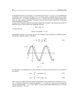 16                                                                                     Oscilaciones y ondas




la interpretación física de la función 1.5 es más fácil que la de la 1.4, ya que A es la amplitud del
movimiento, como se muestra en la figura 1.2, y φ es la fase inicial o constante de fase que nos indica
cúanto antes de t = 0 se alcanza el máximo de x , ∆ t = - φ/ω. El valor de φ no afecta la forma de la
curva x(t) , que siempre es sinusoidal. En general, φ será de interés cuando comparemos oscilaciones
de dos magnitudes o sistemas.
La masa, en su oscilación, repite su movimiento después de un tiempo T que llamaremos periodo; lo
definimos como el menor intervalo de tiempo que hace que

                                               Φ(t ) = Φ(t +T )
o sea que hace que

                                    cos(ωt + φ)= cos(ω(t +T )+ φ)

para cualquier valor de t, lo que exige que ωT = 2π. También se usa la frecuencia f medida en ciclos o
periodos por unidad de tiempo, o hertz (Hz)


                                                                      k
                                                                      √m
                                                   1 ω   1
                                           f =      =  =                                        (1.6)
                                                   T 2π 2π

                                           x
                                               A
                      Acos φ




                                                                                   t




                                   -A

                                                             = - φ/ω

                                                    Fig. 1.2

La velocidad y la aceleración de la masa oscilante se obtienen por derivación de la ecuación de
movimiento
                                      dx
                              v (t) =    = - ωA sen(ωt + φ)                            (1.7)
                                      dt

                                           dv
                                a ( t) =      = - ω2 A cos(ωt + φ)                              (1.8)
                                           dt

como vemos son también funciones armónicas del tiempo. El valor máximo de la velocidad es v max =
ωA y se alcanza al pasar por el punto de equilibrio, x = 0; alcanza un valor nulo en los puntos de
máximo desplazamiento x = ± A . En la figura 1.3 se han representado desplazamiento y velocidad
para un caso con φ = 30° y ω >1.




                                      © los autores, 1998; © Edicions UPC, 1998.
 
