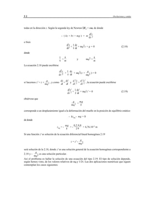 52                                                                                      Oscilaciones y ondas




todas en la dirección z. Según la segunda ley de Newton ΣFi = ma, de donde

                                                                            d2z
                                      - ( kz + bv + mg ) = m
                                                                            dt 2
o bien
                                            d2z 1 dz
                                               +     + ω 02z + g = 0                             (2.18)
                                            dt2 τ dt
donde
                                    1   b                                           k
                                      =                    y            ω 02 =
                                    τ m                                             m
La ecuación 2.18 puede escribirse

                                    d2z    1 dz               g
                                         +      + ω 0 2 (z +      )=0
                                    dt 2   τ dt              ω 02

                       g            dz dz'    d 2 z d 2z'
si hacemos z' = z +      2 , y como dt = dt y dt 2 = dt 2 , la ecuación puede escribirse
                      ω0

                                             d2z' 1 dz'
                                                 +      + ω 0 2z' = 0                            (2.19)
                                             dt 2 τ dt

obsérvese que
                                                    g     mg
                                                        =
                                                   ω 02    k

corresponde a un desplazamiento igual a la deformación del muelle en la posición de equilibrio estático

                                               - kzeq - mg = 0
de donde

                                           mg    0,2.9,8
                                 zeq = -      =-         = 6,76.10-2 m
                                           k       29

Si una función z' es solución de la ecuación diferencial lineal homogénea 2.19

                                                                g
                                                  z = z' -
                                                               ω 02

será solución de la 2.18, donde z' es una solución general de la ecuación homogénea correspondiente a
           g
2.18 y -       es una solución particular.
          ω 02
Así el problema es hallar la solución de una ecuación del tipo 2.19. El tipo de solución depende,
según hemos visto, de los valores relativos de ω0 y 1/2τ. Las dos aplicaciones numéricas que siguen
contemplan los casos siguientes:




                                       © los autores, 1998; © Edicions UPC, 1998.
 