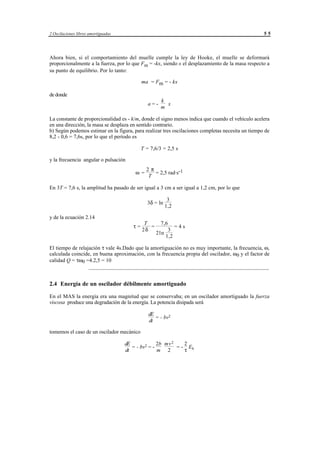 2 Oscilaciones libres amortiguadas                                                                 55




Ahora bien, si el comportamiento del muelle cumple la ley de Hooke, el muelle se deformará
proporcionalmente a la fuerza, por lo que Fm = -kx, siendo x el desplazamiento de la masa respecto a
su punto de equilibrio. Por lo tanto:

                                              ma = Fm = - kx

de donde
                                                            k
                                                   a=-        x
                                                            m

La constante de proporcionalidad es - k/m, donde el signo menos indica que cuando el vehículo acelera
en una dirección, la masa se desplaza en sentido contrario.
b) Según podemos estimar en la figura, para realizar tres oscilaciones completas necesita un tiempo de
8,2 - 0,6 = 7,6s, por lo que el período es

                                              T = 7,6/3 = 2,5 s

y la frecuencia angular o pulsación
                                                  2π
                                          ω =        = 2,5 rad·s-1
                                                  T

En 3T = 7,6 s, la amplitud ha pasado de ser igual a 3 cm a ser igual a 1,2 cm, por lo que

                                                                3
                                                   3δ = ln
                                                               1,2

y de la ecuación 2.14
                                                T           7,6
                                         τ=       =                   =4s
                                               2δ                3
                                                         2ln
                                                                1,2

El tiempo de relajación τ vale 4s.Dado que la amortiguación no es muy importante, la frecuencia, ω,
calculada coincide, en buena aproximación, con la frecuencia propia del oscilador, ω0 y el factor de
calidad Q = τω0 =4.2,5 = 10
                  ___________________________________________________________________


2.4 Energía de un oscilador débilmente amortiguado

En el MAS la energía era una magnitud que se conservaba; en un oscilador amortiguado la fuerza
viscosa produce una degradación de la energía. La potencia disipada será

                                                   dE
                                                      = - bv2
                                                   dt

tomemos el caso de un oscilador mecánico

                                     dE             2b mv 2    2
                                        = - bv2 = -         = - Ek
                                     dt             m 2        τ




                                       © los autores, 1998; © Edicions UPC, 1998.
 
