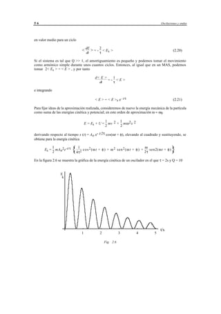 56                                                                                                    Oscilaciones y ondas




en valor medio para un ciclo

                                      < dE > = - 2 < E k >                                                     (2.20)
                                        dt       τ

Si el sistema es tal que Q >> 1, el amortiguamiento es pequeño y podemos tomar el movimiento
como armónico simple durante unos cuantos ciclos. Entonces, al igual que en un MAS, podemos
tomar 2< Ek > = < E > , y por tanto

                                                  d< E >   1
                                                         =- <E>
                                                    dt     τ

e integrando

                                                  < E > = < E > 0 e- t/τ                                       (2.21)

Para fijar ideas de la aproximación realizada, consideremos de nuevo la energía mecánica de la partícula
como suma de las energías cinética y potencial; en este orden de aproximación ω ≈ ω0

                                                            1       1
                                          E = Ek + U =        mv 2 + mω 2 x 2
                                                            2       2

derivando respecto al tiempo x (t) = Ao e- t/2τ cos(ωt + φ), elevando al cuadrado y sustituyendo, se
obtiene para la energía cinética

                                                                                              ω
       Ek =
               1
               2
                 mA o2e-t/τ   {4τ1   2 c o s (ω t + φ ) + ω sen (ω t + φ ) + 2τ sen2(ω t + φ)
                                            2              2   2
                                                                                                             }
En la figura 2.6 se muestra la gráfica de la energía cinética de un oscilador en el que τ = 2s y Q = 10


                    E
                    kk




                                                                                                      t/s
                                      1                2                 3                4       5

                                                           Fig. 2.6




                                             © los autores, 1998; © Edicions UPC, 1998.
 