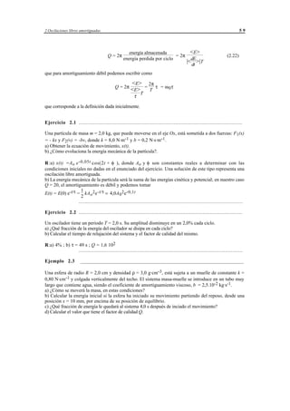 2 Oscilaciones libres amortiguadas                                                                                              59




                                                       energía almacenada                      <E>
                                         Q = 2π                               = 2π                                     (2.22)
                                                    energía perdida por ciclo
                                                                                             |<dE>|T
                                                                                                dt
que para amortiguamiento débil podemos escribir como

                                                         <E> 2π
                                              Q = 2π
                                                         <E> = T τ = ω 0 τ
                                                                 T
                                                            τ

que corresponde a la definición dada inicialmente.


Ejercicio 2.1 ................................................................................................................

Una partícula de masa m = 2,0 kg, que puede moverse en el eje Ox, está sometida a dos fuerzas: F1(x)
= - kx y F2(v) = -bv, donde k = 8,0 N·m-1 y b = 0,2 N·s·m-1.
a) Obtener la ecuación de movimiento, x(t).
b) ¿Cómo evoluciona la energía mecánica de la partícula?.

R :a) x(t) =Ao e - 0,05t cos(2t + φ ), donde Ao y φ son constantes reales a determinar con las
condiciones iniciales no dadas en el enunciado del ejercicio. Una solución de este tipo representa una
oscilación libre amortiguada.
b) La energía mecánica de la partícula será la suma de las energías cinética y potencial; en nuestro caso
Q = 20, el amortiguamiento es débil y podemos tomar
                    1
E(t) = E(0) e-t/τ = kA o 2 e -t/τ = 4,0A 0 2 e -0,1t
                    2
                   ................................................................................................................

Ejercicio 2.2 ................................................................................................................

Un oscilador tiene un periodo T = 2,0 s. Su amplitud disminuye en un 2,0% cada ciclo.
a) ¿Qué fracción de la energía del oscilador se disipa en cada ciclo?
b) Calcular el tiempo de relajación del sistema y el factor de calidad del mismo.

R:a) 4% ; b) τ = 49 s ; Q = 1,6 102
                 ................................................................................................................

Ejemplo 2.3            ___________________________________________________________________

Una esfera de radio R = 2,0 cm y densidad ρ = 3,0 g·cm-3, está sujeta a un muelle de constante k =
0,80 N·cm-1 y colgada verticalmente del techo. El sistema masa-muelle se introduce en un tubo muy
largo que contiene agua, siendo el coeficiente de amortiguamiento viscoso, b = 2,5.10-2 kg·s-1.
a) ¿Cómo se moverá la masa, en estas condiciones?
b) Calcular la energía inicial si la esfera ha iniciado su movimiento partiendo del reposo, desde una
posición x = 10 mm, por encima de su posición de equilibrio.
c) ¿Qué fracción de energía le quedará al sistema 4,0 s después de inciado el movimiento?
d) Calcular el valor que tiene el factor de calidad Q.




                                                © los autores, 1998; © Edicions UPC, 1998.
 