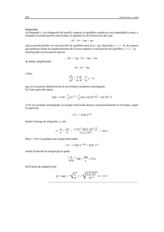 60                                                                                    Oscilaciones y ondas




Solución
a) Llamando x' a la elongación del muelle, respecto al equilibrio cuando no está suspendida la masa, y
tomando el sentido positivo hacia abajo, la segunda ley de Newton nos dice que
                                              - kx' - bv + mg = ma
esta ecuación permite ver una posición de equilibrio para kx'0= mg, (haciendo a = v = 0), de manera
que podemos medir los desplazamientos de la masa respecto a esta posición de equilibrio, x = x' - x'0
Sustituyendo en la ecuación anterior

                                         - k(x + x'0) - bv + mg = ma
de donde, simplificando

                                                  - kx - bv = ma

o bien
                                            d2x b dx k
                                               +    + x=0
                                            dt2 m dt m

que es la ecuación diferencial de un movimiento oscilatorio amortiguado.
b) Como parte del reposo

                                          1       1
                          E(0) = U(0) =     kA 2 = 0,8.(-10.10-3)2 = 4,0.10-3 J
                                          2       2

c) En un oscilador amortiguado, la energía total media decrece exponencialmente en el tiempo, según
la expresión

                                               < E > = E(0) e-t/τ

donde el tiempo de relajación, τ, vale

                                   m ρV    3.10 -3 4π(2.10 -2 ) 2
                             τ=      =   =                        = 4,0 s
                                   b   b        3.2,5.10 -2

Para t = 4,0 s le quedará una energía total media

                                       < E > = E(0) e- 4/4 = E(0) e-1

siendo la fracción de energía que le queda

                                          < E >       100
                                                100 =     = 37%
                                           E(0)        e

d) El factor de calidad Q será

                                         k
                                 Q = ω 0τ =
                                         m
                                           τ=
                                              √
                                                 0,8.10 2
                                                   10 -1      √
                                                              
                                                           4 = 113
                      _________________________________________________________________




                                         © los autores, 1998; © Edicions UPC, 1998.
 