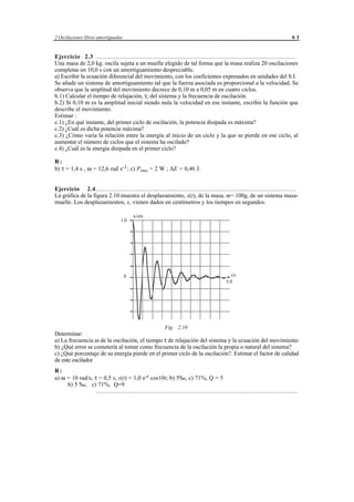 2 Oscilaciones libres amortiguadas                                                                                             61


Ejercicio 2.3 ................................................................................................................
Una masa de 2,0 kg. oscila sujeta a un muelle elegido de tal forma que la masa realiza 20 oscilaciones
completas en 10,0 s con un amortiguamiento despreciable.
a) Escribir la ecuación diferencial del movimiento, con los coeficientes expresados en unidades del S.I.
Se añade un sistema de amortiguamiento tal que la fuerza asociada es proporcional a la velocidad. Se
observa que la amplitud del movimiento decrece de 0,10 m a 0,05 m en cuatro ciclos.
b.1) Calcular el tiempo de relajación, τ, del sistema y la frecuencia de oscilación.
b.2) Si 0,10 m es la amplitud inicial siendo nula la velocidad en ese instante, escribir la función que
describe el movimiento.
Estimar :
c.1) ¿En qué instante, del primer ciclo de oscilación, la potencia disipada es máxima?
c.2) ¿Cuál es dicha potencia máxima?
c.3) ¿Cómo varía la relación entre la energía al inicio de un ciclo y la que se pierde en ese ciclo, al
aumentar el número de ciclos que el sistema ha oscilado?
c.4) ¿Cuál es la energía disipada en el primer ciclo?

R:
b) τ = 1,4 s , ω = 12,6 rad s-1; c) Pmax = 2 W ; ∆E = 0,46 J.


Ejercicio 2.4 ................................................................................................................
La gráfica de la figura 2.10 muestra el desplazamiento, x(t), de la masa, m= 100g, de un sistema masa-
muelle. Los desplazamientos, x, vienen dados en centímetros y los tiempos en segundos.

                                          x/cm
                                   1.0




                                     0                                                           t/s
                                                                                              5.0




                                                              Fig. 2.10
Determinar:
a) La frecuencia ω de la oscilación, el tiempo τ de relajación del sistema y la ecuación del movimiento
b) ¿Qué error se cometería al tomar como frecuencia de la oscilación la propia o natural del sistema?
c) ¿Qué porcentaje de su energía pierde en el primer ciclo de la oscilación?. Estimar el factor de calidad
de este oscilador
R:
a) ω = 10 rad/s, τ = 0,5 s, x(t) = 1,0 e-t cos10t; b) 5‰; c) 71%, Q = 5
     b) 5 ‰; c) 71%, Q=9
                  .................................................................................................................




                                                 © los autores, 1998; © Edicions UPC, 1998.
 