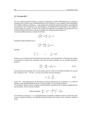 62                                                                                       Oscilaciones y ondas




2.5 Circuito RLC


En una oscilación armónica simple, la carga del condensador oscilaría indefinidamente. En cualquier
situación real se observa que la amplitud decrece con el tiempo, es decir siempre existen fenómenos
irreversibles (radiación, resistencia, ...) que disipan una cantidad de energía del oscilador, amortiguando
la oscilación. Estos fenómenos son, generalmente, de interpretación complicada y varía según el
sistema objeto de estudio. La forma más simple de traducirlos es mediante la introducción de la
resistencia óhmica del circuito en la que se produce una caída de potencial igual a Ri.
La ecuación diferencial tipo es, ahora, de la forma

                                           d 2q    dq 1
                                       L        +R   + q =0
                                           dt 2    dt C

dividiendo ambos miembros por L

                                         d 2q R dq   1
                                             +     +   q=0
                                         dt 2 L dt LC

haciendo

                                 R 1                                   1
                                   =                     y               = ω 02
                                 L   τ                                LC

donde τ es una constante que tiene dimensiones de tiempo y ω0 corresponde a la frecuencia que tendría
el oscilador en ausencia de resistencia, todo ello en exacta analogía con un oscilador mecánico,
tenemos

                                            d 2q 1 dq
                                                 +      + ω 02q = 0                               (2.23)
                                            dt 2   τ dt

las soluciones de la ecuación 2.23 son las mismas que las vistas en el oscilador mecánico. El circuito
RLC oscilará si 1/LC > R2/4L2 , en cuyo caso lo hará con una frecuencia

                                                                 1  R2
                                                         ω=        - 2                            (2.24)
                                                                LC 4L

Como R/L tiene dimensiones de frecuencia, Lω tiene dimensiones de resistencia y se mide en
ohmios. Como dimensionalmente [Lω] = [1/Cω], también 1/Cω se mide en ohmios.
La resistencia, "fuerza viscosa", produce un decrecimiento exponencial de la energía, análogamente al
caso mecánico. Para un circuito oscilante

                                                 dU               2R Li 2    2
                         Potencia disipada =         = - Ri 2 = -         = - UB
                                                  dt               L 2       τ

Si el sistema es tal que Q >>1, el amortiguamiento es pequeño y podemos tomar la oscilación como
la de un oscilador armónico, de amplitud constante durante unos cuantos ciclos. Entonces, podemos
tomar




                                       © los autores, 1998; © Edicions UPC, 1998.
 