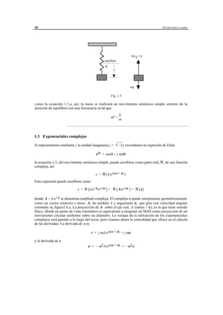18                                                                                           Oscilaciones y ondas




                                                                                k(z 0+ z)
                                                     equilibrio
                                                     0
                                                              z




                                                                              mg

                                                           Fig. 1.5

como la ecuación 1.1.a; así, la masa m realizará un movimiento armónico simple entorno de la
posición de equilibrio con una frecuencia ω tal que
                                                                   k
                                                           ω2 =
                                                                   m
                     ____________________________________________________________________________________________



1.3 Exponenciales complejos

Si representamos mediante j la unidad imaginaria j = √-1y recordamos la expresión de Euler
                                                     

                                            ejθ = cosθ + j senθ

la ecuación 1.5, del movimiento armónico simple, puede escribirse como parte real, ℜ, de una función
compleja, así

                                           x = ℜ [A e j(ωt + φ) ]
Esta expresión puede escribirse como

                             x = ℜ [A e j φ e j ωt ] = ℜ [A e j ωt ] = ℜ [x]

donde A = A e j φ se denomina amplitud compleja. El complejo x puede interpretarse geométricamente
como un vector rotatorio o fasor, A , de módulo A y argumento φ, que gira con velocidad angular
constante ω, figura1.6.a. La proyección de A sobre el eje real, A cos(ωt + φ ), es la que tiene sentido
físico. Desde un punto de vista cinemático es equivalente a imaginar un MAS como proyección de un
movimiento circular uniforme sobre un diámetro. La ventaja de la utilización de los exponenciales
complejos será patente a lo largo del texto, pero veamos ahora la comodidad que ofrece en el cálculo
de las derivadas. La derivada de x es

                                       v = j ωA e j(ωt + φ) = j ωx

y la derivada de v
                                     a = - ω2 A e j(ωt + φ) = - ω2 x




                                       © los autores, 1998; © Edicions UPC, 1998.
 
