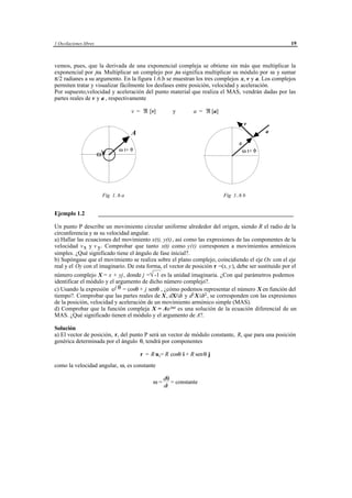 1 Oscilaciones libres                                                                                              19



vemos, pues, que la derivada de una exponencial compleja se obtiene sin más que multiplicar la
exponencial por jω. Multiplicar un complejo por jω significa multiplicar su módulo por ω y sumar
π/2 radianes a su argumento. En la figura 1.6.b se muestran los tres complejos x, v y a. Los complejos
permiten tratar y visualizar fácilmente los desfases entre posición, velocidad y aceleración.
Por supuesto,velocidad y aceleración del punto material que realiza el MAS, vendrán dadas por las
partes reales de v y a , respectivamente

                                         v = ℜ [v]              y             a = ℜ [a]

                                                                                                      v
                                         A                                                                     a

                                                                                                  x
                                   ω t+ φ                                                             ω t+ φ
                        ω




                            Fig 1..6 a                                                     Fig 1..6 b


Ejemplo 1.2             __________________________________________________________________

Un punto P describe un movimiento circular uniforme alrededor del origen, siendo R el radio de la
circunferencia y ω su velocidad angular.
a) Hallar las ecuaciones del movimiento x(t), y(t), así como las expresiones de las componentes de la
velocidad v x y v y . Comprobar que tanto x(t) como y(t) corresponen a movimientos armónicos
simples. ¿Qué significado tiene el ángulo de fase inicial?.
b) Supóngase que el movimiento se realiza sobre el plano complejo, coincidiendo el eje Ox con el eje
real y el Oy con el imaginario. De esta forma, el vector de posición r =(x, y ), debe ser sustituido por el
número complejo X = x + yj , donde j =√ es la unidad imaginaria. ¿Con qué parámetros podemos
                                          -1
identificar el módulo y el argumento de dicho número complejo?.
c) Usando la expresión e j θ = cosθ + j senθ , ¿cómo podemos representar el número X en función del
tiempo?. Comprobar que las partes reales de X , dX/ dt y d2 X/dt2 , se corresponden con las expresiones
de la posición, velocidad y aceleración de un movimiento armónico simple (MAS).
d) Comprobar que la función compleja X = Ae jωt es una solución de la ecuación diferencial de un
MAS. ¿Qué significado tienen el módulo y el argumento de A?.

Solución
a) El vector de posición, r, del punto P será un vector de módulo constante, R, que para una posición
genérica determinada por el ángulo θ, tendrá por componentes

                                             r = R u r= R cosθ i + R senθ j
como la velocidad angular, ω, es constante

                                                          dθ
                                                    ω=       = constante
                                                          dt




                                              © los autores, 1998; © Edicions UPC, 1998.
 