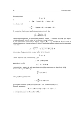 20                                                                                    Oscilaciones y ondas




podemos escribir
                                                     θ = ωt + φ
y
                               r = R u r = R cos(ωt + φ) i + R sen(ωt + φ) j
La velocidad será
                                    dr
                              v=       = - R ω sen( ωt + φ) i + Rω cos(ωt + φ) j
                                    dt

Se comprueba, efectivamente que las componentes x(t) y y(t) de r

                                          x(t) = R cos(ωt + φ)
                                          y(t) = R sen(ωt + φ)

corresponden a ecuaciones de movimientos armónicos simples. La constante de fase φ, es el ángulo
correspondiente a la posición inicial del movimiento circular uniforme.
b) Si se representa el movimiento en el plano complejo X = x + yj, el módulo de X corresponde al
radio del movimiento circular uniforme, o bien a la amplitud de los movimientos armónicos simples
vistos en a)

                              | X | = y 2 = √ θ= R
                                      √ x2 +     R 2 cos2 θ + R 2 sen2
mientras que el argumento no es mas que la fase del movimiento

                                                     θ = ωt + φ
c) En la expresión de X sustituimos x(t) y y(t)

                                            X = R (cos θ + j senθ)
que podemos escribir
                                             X = R e jθ = R e j(ωt + φ)
cuya parte real R cos(ωt + φ) es la expresión de la posición de un punto que describa un MAS.
Derivando X respecto del tiempo

                                                dX
                                                   = jω R e j(ωt + φ)
                                                dt

como j = e jπ/2 se puede escribir

                                                 dX
                                          V =       = ωR e j(ωt + φ + π/2 )
                                                 dt

que muestra claramente que V está adelantado π/2, o en cuadratura, respecto a X.
Tomando la parte real
                           ℜ (V ) = ωR cos(ωt + φ + π/2) = − ωR sen(ωt + φ)

en correspondencia con la velocidad en un MAS




                                         © los autores, 1998; © Edicions UPC, 1998.
 