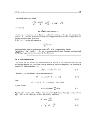 1 Oscilaciones libres                                                                                21



Derivando V respecto del tiempo

                           d 2X    d(jωX)      dX
                                 =        = jω    = jω (jωX) = - ω2 X
                            dt 2      dt       dt

y su parte real

                                   ℜ (- ω2X ) = - ω2 R cos(ωt + φ)

corresponde a la aceleración en un MAS. La aceleración compleja se dice que está en oposición
respecto a X. La posición relativa de los complejos que representan posición, velocidad y aceleración
queda de manifiesto en la figura 1.5.b.
d) Si X = A ej ωt , su derivada segunda es

                                               d 2X
                                                     = - ω2 X
                                                dt 2

sustituyendo en la ecuación diferencial se tiene (- ω2 + ω2 )X = 0 en cualquier instante.
Escribiendo A = R e jφ , donde | A | = R y φ es el argumento, identificamos el módulo con la amplitud
del MAS y el argumento con la constante de fase del mismo.
                   ___________________________________________________________________


1.4 Condiciones iniciales
La ecuación del movimiento x(t) puede escribirse en función de las condiciones iniciales del
movimiento, posición x(0) y velocidad v(0), en lugar de en función de amplitud y fase, como en la
ecuación 1.5. Haciendo en ésta t = 0,

                                          x(0) = A cos(ω 0 + φ) =A cosφ                     (1.9)

Haciendo t = 0 en la ecuación1.7 de la velocidad tenemos

                               v(0) = - ωA sen(ω 0 + φ) = - ωA senφ                         (1.10)

como
                         x(t) = A cos(ωt + φ) = A cosφcosωt - Asen φsenωt

se puede escribir
                                                                       v(0)
                                          x(t) = x(0)cos ωt +               sen ωt          (1.11)
                                                                        ω

A partir de las ecuaciones 1.9 y 1.10 que relacionan amplitud y fase con x(0) y v(0), podemos obtener
A y φ a partir de esas condiciones iniciales. Resolviendo, obtenemos

                                                         - v(0)
                                          φ = arctg                                         (1.12)
                                                         ωx(0)


                                                 
                                                 √             v 2 (0)
                                          A =         x 2 (0) +                             (1.13)
                                                                     ω2




                                     © los autores, 1998; © Edicions UPC, 1998.
 