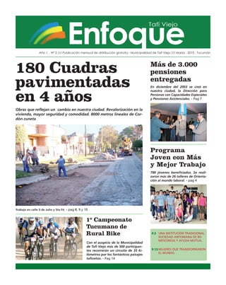 Año 1 . Nº 2 /// Publicación mensual de distribución gratuita - Municipalidad de Tafí Viejo /// Marzo . 2010 . Tucumán




180 Cuadras                                                                                  Más de 3.000
                                                                                             pensiones
pavimentadas                                                                                 entregadas
                                                                                             En diciembre del 2003 se creó en



en 4 años
                                                                                             nuestra ciudad, la Dirección para
                                                                                             Personas con Capacidades Especiales
                                                                                             y Pensiones Asistenciales. - Pag 7


Obras que reflejan un cambio en nuestra ciudad. Revalorización en la
vivienda, mayor seguridad y comodidad. 8000 metros lineales de Cor-
dón cuneta




                                                                                             Programa
                                                                                             Joven con Más
                                                                                             y Mejor Trabajo
                                                                                             780 jóvenes beneficiados. Se reali-
                                                                                             zaron más de 26 talleres de Orienta-
                                                                                             ción al mundo laboral. - pag 4




Trabajo en calle 9 de Julio y Sta Fé. - pag 8, 9 y 10


                                                   1º Campeonato
                                                   Tucumano de
                                                   Rural Bike                                 P.3 UNA INSTITUCIÓN TRADICIONAL.
                                                                                                  SOCIEDAD ANTONIANA DE BE-
                                                                                                  NEFICENCIA Y AYUDA MUTUA.
                                                    Con el auspicio de la Municipalidad
                                                    de Tafi Viejo más de 500 participan-
                                                    tes recorrerán un circuito de 35 ki-      P.13 MUJERES QUE TRANSFORMARON
                                                                                                   EL MUNDO.
                                                    lómetros por los fantásticos paisajes
                                                    taficeños. - Pag 14
 