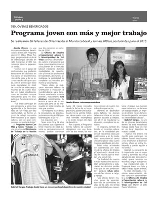 Enfoque                                                                                                                                   Marzo
    página 4
                                                                                                                                             2010


780 JÓVENES BENEFICIADOS

Programa joven con más y mejor trabajo
Se realizaron 26 talleres de Orientación al Mundo Laboral y suman 200 los postulantes para el 2010.

    Noelia Rivero, es una       que dio comienzo en octu-
microemprendedora benefi-       bre de 2008.
ciada a través del Programa         La Oficina de Empleo
joven Con Más y Mejor Tra-      y Capacitación Laboral de
bajo, propietaria de un local   la Municipalidad de Tafí
de videojuegos ubicado en       Viejo continúa desarrollan-
calle Congreso al 800 nos       do a pleno el programa que
comenta sobre la experien-      tiene como objetivo insertar
cia vivida;                     a los jóvenes en el mercado
    ”Contar con el apoyo de     laboral mediante distintas
profesionales que pudieron      modalidades de capacita-
asesorarme en distintos te-     ción y formación profesional
mas como ser la administra-     brindándoles, de manera si-
ción de la plata y de los re-   multánea, la posibilidad de
cursos resultó de gran ayu-     completar sus estudios pri-
da, con el dinero que recibí    marios y secundarios.
pude reemplazar mi stock            ”Hasta ahora se reali-
de consolas de videojuegos,     zaron veintiséis talleres de
muchas de las cuales esta-      Orientación e Inducción al
ban en malas condiciones,       mundo Laboral y ya se bene-
como así también comprar        ficiaron setecientos ochenta
mercaderías para mi kios-       jóvenes”, nos comenta Ana
quito que funciona como un      Jiménez, coordinadora. Su
anexo”.                         lectura a cerca de la res-      Noelia Rivero, microemprendedora.
    ”Fue lindo participar en    puesta por parte de los inte-
este programa y estoy muy       resados en esta iniciativa es   hasta 24 meses contados          mos constan de cuatro mó-       tarse y trabajar, sus mayores
agradecida a la Municipa-       más que positiva;               desde la fecha de su incor-      dulos de capacitación;          expectativas son las de tener
lidad de Tafí Viejo por esta        ”El Programa es un éxito,   poración), poseer DNI actua-         Mientras se desarrollan     un trabajo estable, un ingre-
oportunidad, se formó un        la convocatoria es absoluta,    lizado (no se admite tirilla),   estos talleres, los jóvenes     so de dinero fijo en la fami-
grupo de trabajo muy unido      ya tenemos más de 200 pos-      ser desocupado con estu-         deben inscribirse en sus res-   lia que les permita satisfacer
entre nosotros y los capaci-    tulantes para el 2010”.         dios formales incompletos        pectivas escuelas y colegios,   sus necesidades básicas”.
tadores, con un gran com-           Los requisitos son:         y no recibir ningún otro tipo    con el fin de regularizar su        Gabriel Vargas, es uno
promiso por parte de todos”         Tener entre 18 y 24 años    de beneficio.                    situación y completar los es-   de los jóvenes beneficiados
    El Programa Joven Con       (los jóvenes que superen el         Por su parte, el Programa    tudios.                         dentro de esta modalidad,
Más y Mejor Trabajo, es         límite máximo de edad du-       brinda talleres de carácter           El programa también les    trabaja desde hace un mes
una iniciativa del Ministerio   rante su permanencia en el      obligatorio con una dura-        brinda un incentivo educa-      en un local deportivo de
de Trabajo de la Nación         mismo, podrán continuar         ción de dos meses, los mis-      tivo, en la modalidad pre-      nuestra ciudad.
                                                                                                 sencial trescientos pesos por       “Apenas me enteré, me
                                                                                                 cuatrimestre y en la moda-      inscribí para participar, los
                                                                                                 lidad semipresencial ciento     talleres fueron muy buenos
                                                                                                 cincuenta pesos hasta cuatro    y nos enseñaron a desenvol-
                                                                                                 materias aprobadas por año.     vernos, ahora ya estoy tra-
                                                                                                     Todas estas actividades     bajando y puedo ayudar a
                                                                                                 son coordinadas por Tuto-       mi familia”.
                                                                                                 res de la oficina de Empleo         Gabriel es consciente de
                                                                                                 y Capacitación Laboral a tra-   lo importante que es capa-
                                                                                                 vés de Tutorías que se reali-   citarse y aprender, está muy
                                                                                                 zan una vez al mes.             agradecido por esta oportu-
                                                                                                     ”La finalidad de nuestro    nidad, quiere terminar sus
                                                                                                 trabajo es ver cómo se visua-   estudios y seguir trabajando.
                                                                                                 lizan personalmente y solu-         Las inscripciones para el
                                                                                                 cionan los distintos proble-    Programa Joven con Más y
                                                                                                 mas que se van presentan-       Mejor Trabajo siguen abiertas.
                                                                                                 do” asegura Silvia Arye,            Si estás interesado, y ne-
                                                                                                 una de las tutoras a cargo,     cesitas asesoramiento, de-
                                                                                                 y agrega:                       bes concurrir personalmen-
                                                                                                     ”Los chicos tienen mu-      te a la Oficina de Empleo
                                                                                                 chas ganas de aprender,         y Capacitación Laboral de
                                                                                                 este tipo de actividades los    la Municipalidad de Tafí
                                                                                                 aleja de la calle, les brinda   Viejo (San Martín al 200,
Gabriel Vargas. Trabaja desde hace un mes en un local deportivo de nuestra ciudad                una posibilidad para capaci-    Paseo Tafí-Altos).
 