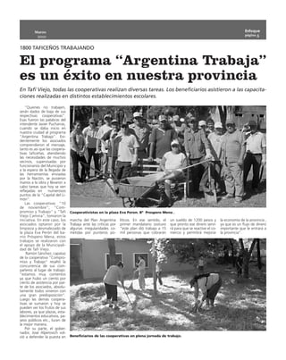 Marzo                                                                                                                                Enfoque
                                                                                                                                              página 5
           2010


1800 TAFICEÑOS TRABAJANDO

El programa “Argentina Trabaja”
es un éxito en nuestra provincia
En Tafí Viejo, todas las cooperativas realizan diversas tareas. Los beneficiarios asistieron a las capacita-
ciones realizadas en distintos establecimientos escolares.

    “Quienes no trabajen,
serán dados de baja de sus
respectivas cooperativas”.
Esas fueron las palabras del
intendente Javier Pucharras,
cuando se daba inicio en
nuestra ciudad al programa
“Argentina Trabaja”. Evi-
dentemente los asociados
comprendieron el mensaje,
tanto es así que las coopera-
tivas taficeñas, atendiendo
las necesidades de muchos
vecinos, supervisadas por
funcionarios del Municipio y
a la espera de la llegada de
las herramientas enviadas
por la Nación, se pusieron
manos a la obra y llevaron a
cabo tareas que hoy se ven
reflejadas en      numerosos
puntos de la “Capital del Li-
món”.
    Las cooperativas “10
de noviembre”; “Com-
promiso y Trabajo” y “Tafí      Cooperativistas en la plaza Eva Peron. Bº Prospero Mena .
Viejo Camina”, tomaron la
iniciativa. En este caso, los   marcha del Plan Argentina       líticos. En ese sentido, el   un sueldo de 1200 pesos y        la economía de la provincia ,
asociados optaron por la        Trabaja ante las críticas por   primer mandatario sostuvo     que pronto ese dinero servi-     ya que es un flujo de dinero
limpieza y desmalezado de       algunas irregularidades co-     “este plan dió trabajo a 15   rá para que se reactive el co-   importante que le entrará a
la plaza Eva Perón del ba-      metidas por punteros po-        mil personas que cobrarán     mercio y permitirá mejorar       la provincia”.
rrio Próspero Mena, estos
trabajos se realizaron con
el apoyo de la Municipali-
dad de Tafí Viejo.
    Ramón Sánchez, capataz
de la cooperativa “Compro-
miso y Trabajo” resaltó la
concurrencia de sus com-
pañeros al lugar de trabajo:
“estamos muy contentos
ya que hubo un ciento por
ciento de asistencia por par-
te de los asociados, absolu-
tamente todos vinieron con
una gran predisposición”.
Luego las demás coopera-
tivas se sumaron y hoy se
pueden ver los frutos de sus
labores, ya que plazas, esta-
blecimientos educativos, pa-
seos públicos etc., lucen de
la mejor manera.
    Por su parte, el gober-
nador, José Alperovich vol-
vió a defender la puesta en     Beneficiarios de las cooperativas en plena jornada de trabajo.
 