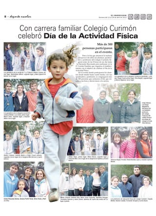 - deporte escolar8
EL OBSERVADOR
Semana del 12 al 18 de abril de 2013
Más de 300
personas participaron
en el evento.
Con carrera familiar Colegio Curimón
celebró Día de la Actividad Física
Pese a lo fría que amaneció la mañana
del jueves 4 de abril, los alumnos, apodera-
dos y profesores del Colegio Curimón, lle-
garon antes de las 8 horas de ese día hasta
la Hacienda Rinconada para participar en la
4° Corrida Familiar que organiza el estableci-
miento con el objetivo de celebrar el Día de la
Actividad Física.
En el evento donde participaron los alum-
nos desde kínder hasta cuarto medio, con sus
apoderados y profesores, se congregaron más
de 300 personas que sortearon el frío que rei-
naba a esa hora y dieron inicio a la carrera.
Los ganadores de la corrida de 1º y 2º Básico. Andrés Cuevas, pri-
mer lugar; Maximiliano Milsen, segundo lugar y María Ignacia Al-
bornoz, tercer lugar. Los ganadores de la categoría Cachorros (prekinder y kín-
der). Diego Cruzat, primer lugar; Elisa Nanjarí, segundo lugar
y Alonso Higueras, tercer lugar.
Felipe Montes
Larrañaga,
Magdalena
Darrairou Gar-
cía Huidobro,
profesora
del colegio,
Francisca Be-
zañilla Donoso,
psicóloga del
colegio y Estela
Silva Barraza.
Vanessa Vargas Ferrada, Paola Brandau López y Claudia Espinoza
Monan.
Felipe Rojas, primer lugar; Mateo Bozzo, segundo lugar y
Eduardo Melo, tercer lugar de la categoría de Séptimo y Octavo
Básico.
Los ganadores de la Categoría Juvenil (En-
señanza Media): Luca Gioia, primer lugar;
Mauro Gioia, segundo lugar y Eduardo
Alfaro, tercer lugar
Andrés Colomer, Isabella Ibañez y Felipe Cruzat; primero,
segundo y tercer lugar de la Categoría Mini (tercero y cuarto
básico).
-
cia Silva.
Los profesores de educación física del Colegio Curimón: Claudia
Miniño, Ramón Cataldo, Fernando Torrejón y Loreto Durán.
Martín Zenteno, Antonia Ortiz, María Jesús Goycolea, Valentina Venegas,
Gerónimo Oyarzún y Javier Gómez, alumnos de cuarto año medio del Co-
legio Curimón.
 