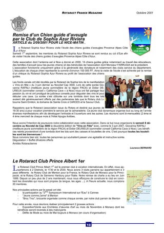 ROTARACT FRANCE MAGAZINE Octobre 2001 
Remise d’un Chien guide d’aveugle 
par le Club de Sophia Azur Riviera 
ARTICLE du 2/09/2001 POUR LE NICE-MATIN . 
L e Rotaract Sophia Azur Riviera visite l’école des chiens guides d’aveugles Provence Alpes Côte 
d’Azur 
Samedi 1er septembre, les membres du Rotaract Sophia Azur Riviera se sont rendus au col d’Eze afin 
de visiter l’école des chiens guides d’aveugles Provence Alpes Côte d’Azur. 
Cette association dont l’antenne est à Nice a donné en 2000, 14 chiens guides grâce notamment au travail des éducateurs, 
des familles d’accueil (pour les jeunes chiens) et des bénévoles de l’association dont Monsieur FARRUGIA est le président. 
L’association fonctionne uniquement grâce à la générosité des donateurs et notamment des clubs service du département. 
L’éducation de chaque chien représente la somme d’environ 100 000 FF. Ainsi la visite de l’école s’est achevée par la remise 
d’un chèque du Rotaract Sophia Azur Riviera au profit de l’association des chiens 
guides. 
Les fonds versés ont été récoltés par le Rotaract de Sophia lors de la manifestation 
« Vins en fête » du 3 juin dernier au Novotel Cap 3000. Lors de cette soirée Gio-vanna 
RAPALI (meilleure jeune sommelière de la région PACA) et Didier DE-LRIEUX 
(sommelier conseil « California Cave » à Nice) nous ont fait partager leur 
passion du vin et ont prodigué de judicieux conseils pour déguster des vins et pour 
débuter une cave. La soirée s’est clôturée sur une tombola dont tous les lots 
avaient été généreusement offerts par des partenaires tels que le Rotary club Li-bourne 
Saint Emilion, le domaine de Sainte Croix à CARCES et le Savour Club. 
Rappelons que le Rotaract (association issue du Rotary et destiné aux jeunes de 
18-30 ans) a pour vocation première le service par la camaraderie. Ce jeune club dynamique organise tout au long de l’année 
diverses manifestations afin de développer l’entraide et l’ouverture vers les autres. Les réunions sont bi-mensuelles (2 ème et 
4 ème mercredi de chaque mois à l’hôtel Apogia Antibes. 
Nous avons l'intention de poursuivre notre collaboration avec cette association. Dans ce but nous organisons le samedi 8 dé-cembre 
au Novotel de Cap 3000 la deuxième édition de "Vins en Fête" avec, comme le 3 juin 2001, Giovanna RAPALI 
(meilleure jeune sommelière de la région PACA) et Didier DELRIEUX (sommelier conseil California Cave à Nice). Les bénéfi-ces 
retirés proviendront d'une tombola dont les lots sont des caisses et bouteilles de vins. C'est pourquoi toutes les bouteil-les 
sont les bienvenues ! 
Nous convions bien sûr, toutes les personnes qui souhaitent passer une agréable et instructive soirée. 
Dégustation + Buffet dînatoire offerts 
Amitiés Rotaractienne 
Laurence BERNARD 
Le Rotaract Club Prince Albert 1er 
L e Rotaract Club Prince Albert 1er est le premier club à vocation internationale. En effet, nous ap-partenons 
à 2 Districts, le 1730 et le 2030. Nous avons 3 clubs parrains qui appartiennent à 3 
pays différents : le Rotary Club de Menton pour la France, le Rotary Club de Monaco pour la Princi-pauté, 
et le Rotary Club de Sanremo Hanbury pour l'Italie. Notre remise de charte a eu lieu en Juin 
1999. Depuis un peu plus de 2 ans maintenant, nous nous efforçons de construire le club en conci-liant 
les diversités qui nous sont propres (la langue, les ages ...). A l'heure actuelle, nous comptons 
20 membres. 
Nos principales actions par le passé ont été: 
- la participation au "2ème Symposium International sur l'Eau" à Cannes 
- "Jeune comme j'aime" à Menton 
- "Broc Troc", brocante organisée comme chaque année, par notre club parrain de Menton 
Pour cette année, nous devrions réaliser principalement 2 grosses actions : 
- Exposition/Vente aux Enchères d’oeuvres d'art au mois de Novembre à Monaco dont les 
bénéfices seront reversés à des malvoyants 
- Défile de Mode au mois de Mai toujours à Monaco (en cours d'organisation) 
10 
 