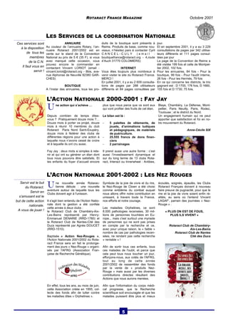 ROTARACT FRANCE MAGAZINE Octobre 2001 
L’ACTION NATIONALE 2000-2001 : FAY JAY 
U ne action qui s’achève … 
Depuis combien de temps dites-vous 
? Pratiquement douze mois ?… 
Douze mois à porter ce projet, douze 
mois à réunir 10 membres du club 
Rotaract Paris Nord Saint-Exupéry, 
douze mois à fédérer des clubs de 
différentes régions pour une action à 
laquelle nous n’avons cessé de croire 
et à laquelle ils ont cru aussi. 
Fay Jay : deux mots si simples à rete-nir 
et qui ont su générer un élan dont 
tous nous pouvons être satisfaits. Et 
les enfants du foyer d’accueil encore 
plus que nous parce que ce sont eux 
qui vont profiter des fruits de cet élan. 
Le bilan est là : 
- 5 palettes de vêtements, de 
jouets, d’animations ludiques 
et pédagogiques, de matériels 
de puériculture. 
- 25.555 francs de dons finan-ciers 
- 2 parrainages 
Il prend aussi une autre forme : c’est 
aussi l’investissement dynamique et 
sur du long terme de 13 clubs Rota-ract, 
Interact ou Innerwheel : Antibes, 
Blaye, Chambéry, La Défense, Mont-pellier, 
Paris Neuilly, Paris, Rodez, 
Toulouse ; et le district du Nord. 
Un engagement humain qui ne peut 
apporter que satisfaction et foi en no-tre 
mouvement du Rotaract. 
Anne-Cécile SIX 
ANNUAIRE 
Au couleur de l’annuaire Rotary, l’an-nuaire 
Rotaract 2001/2002 est en 
vente sur le stand de la Convention 
National au prix de 5 € (35 F). si vous 
avez manqué cette occasion, vous 
pouvez encore le commander en 
contactant Vincent LORIOT (email : 
vincent.loriot@rotaract.org - 8bis, ave-nue 
Alphonse de Neuville 92380 GAR-CHES) 
BOUTIQUE 
A l’instar des annuaires, tous les pro-duits 
de la boutique sont présents à 
Reims. Produits de base, comme nou-veaux, 
n’hésitez pars à contacter Cyril 
C A N C E L - C U L Y ( e ma i l : 
boutiquefrance@rotaract.org - 4,route 
d’Auch 31770 COLOMIERS) 
INTERNET 
Vous êtes toujours plus nombreux à 
venir visiter le site du Rotaract France. 
MERCI ! 
En juillet 2001, il y a eu 2 609 consulta-tions 
de pages par 288 utilisateurs 
différents et 84 pages consultées par 
jour. 
Et en septembre 2001, il y a eu 3 229 
consultations de pages par 342 utilisa-teurs 
différents et 111 pages consul-tées 
par jour 
La page de la Convention de Reims a 
été visitée 199 fois et celle de Montpel-lier 
2002, 102 fois. 
Pour les annuaires, 84 fois - Pour la 
boutique, 99 fois - Pour l'audit interne, 
26 fois - Pour les Hermès, 79 fois 
En ce qui concerne les districts, le trio 
gagnant est : D 1700, 176 fois, D 1660, 
105 fois et D 1730, 75 fois. 
Ces services sont 
à la disposition 
de tous les 
membres 
de la C.N. 
Il faut vous en 
servir ! 
LES SERVICES DE LA COORDINATION NATIONALE 
L’ACTION NATIONALE 2001-2002 : LES NEZ ROUGES 
U ne nouvelle année Rotarac-tienne 
débute : une nouvelle 
aventure autour de laquelle tous les 
Clubs doivent agir à l'unisson. 
Il s'agit bien entendu de l'Action Natio-nale 
dont la gestion a été confiée 
cette année à deux clubs : 
le Rotaract Club de Chambéry-Aix- 
Les-Bains représenté par Henry- 
Emmanuel DENARIE (RRD-1780) et 
le Rotaract Club de Nantes-Cité des 
Ducs représenté par Agnès DOUCET 
(RRD-1510). 
Baptisée « Action Nez-Rouges », 
l'Action Nationale 2001/2002 du Rota-ract 
France sera en fait le prolonge-ment 
des jours « Nez-Rouge » organi-sés 
par l'AFRG (Association Fran-çaise 
de Recherche Génétique). 
En effet, tous les ans, au mois de juin, 
cette Association créée en 1995, col-lecte 
des fonds afin de lutter contre 
les maladies dites « Orphelines ». 
Symbole de la joie de vivre et du rire, 
le Nez-Rouge de Clown a été choisi 
comme emblème du combat auquel 
nous allons offrir notre contribution en 
unissant, à travers toute la France, 
nos efforts et notre courage. 
Les maladies Orphelines, ce sont 
8.000 pathologies recensées, 30 mil-lions 
de personnes touchées en Eu-rope... 
mais c'est surtout une myriade 
de personnes qui ne sont pas prises 
en compte par la recherche et ce, 
avec pour unique raison, le « faible » 
nombre de cas par pathologies recen-sées, 
ne rendant pas cette recherche 
« rentable » ! 
Afin de sortir tous ces enfants, tous 
ces malades de l'oubli, et parce que 
cela peut tous nous toucher un jour, 
efforçons-nous, aux cotés de l'AFRG, 
tout au long de cette année 
2001/2002 de rassembler des fonds 
par la vente de « produits Nez- 
Rouge » mais aussi par les diverses 
contributions directes résultant des 
Actions que nous aurons menées. 
Afin que l'information du corps médi-cal 
progresse, que la Recherche 
scientifique soit encouragée et que les 
malades puissent être plus et mieux 
écoutés, soignés, épaulés, les Clubs 
Rotaract Français doivent à nouveau 
faire preuve de pugnacité, pour que le 
rire et la joie de vivre soient enfin ré-alités, 
au sens où l'entend Vincent 
LAGAF', parrain des journées « Nez- 
Rouge » : 
« PLUS ON EST DE FOUS, 
PLUS ILS VIVENT » 
Rotaract Club de Chambéry- 
Aix-Les-Bains 
Rotaract Club de Nantes 
Cité des Ducs 
Servir est le but 
du Rotaract. 
Servir en 
s’amusant est le 
but de cette action 
nationale. 
A vous de jouer ! 
5 
 