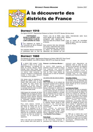 ROTARACT FRANCE MAGAZINE Octobre 2001 
À la découverte des 
districts de France 
DISTRICT 1510 
Par Agnès DOUCET, Représentant Rotaract du District 1510 (RTC Nantes-Cité des ducs) 
PARTENARIAT 
ENTRE LE DISTRICT 1510 
ET ROTARACT CLUB DE 
LOME AURORE AU TOGO 
U ne rotarienne du district a 
rencontré cet été le Rotaract 
Club de Lomé Aurore. 
Son président désirait entreprendre 
un partenariat avec un club de 
France. Lors de la ROD, nous 
avons décidé que le district entier 
partagerait cette expérience, à 
savoir les clubs de La Baule, Cholet 
et Nantes. 
Nous pensons faire des échanges 
de courrier, notamment avec l’envoi 
d’un trombinoscope des membres 
du district. Ce partenariat pourra 
déboucher l’an prochain sur une 
action internationale selon leurs 
besoins. 
C’est un moyen de concrétiser 
l’idéal de paix entre les peuples, 
devise du Rotary. 
DISTRICT 1660 
Par Nathalie de GANAY, Représentant Rotaract du District 1660 (RTC Paris Ouest) 
Et Sylvie CAMBAR, Vice-RRD du District 1660 (RTC Les Hauts de l’Ouest) 
L e district 1660 compte 7 clubs 
situés à Paris et en proche 
région parisienne : La Défense, Les 
Hauts de l’Ouest, Meudon Sèvres 
Chaville, Paris, Paris Ouest, Saint 
Cloud Garches et Versailles Château. 
Le district 1660 comporte de 
nombreux étudiants et professionnels 
montés à Paris pour découvrir 
« l’ambiance de la Capitale. » 
Une équipe sous la présidence de 
Nathalie de GANAY (club de Paris 
Ouest), RRD cette année, va tenter 
de rendre les clubs encore plus 
dynamiques et surtout avec des 
membres beaucoup plus nombreux. 
La synergie entre les clubs du district 
est sa priorité cette année. 
Cette équipe est composée de Sylvie 
CAMBAR (club Les Hauts de l’Ouest), 
vice-RRD, Vincent LORIOT (club Les 
Hauts de l’Ouest), trésorier, Séverine 
PRUVOST (club de Paris), secrétaire 
et Christophe GUERIN (club de 
Versailles), webmaster. 
Pour notre district, l’année a 
commencé en fanfare avec le club 
des Hauts de l’Ouest qui est en 
charge de la réalisation et de la 
gestion des annuaires et le club de la 
Défense qui a organisé le premier 
week-end de Coordination Nationale 
à Auvers sur Oise les vendredi 14, 
samedi 15 et dimanche 16 
septembre. 
Enfin, il est noté qu’un club Rotaract 
est en création dans notre district, le 
Rotaract « Les Mureaux-Meulan ». 
Le district 1660 organise un 
pentaract, concours amical où chaque 
club organise une rencontre 
culturelle, sportive ou touristique. Le 
Club de Paris Ouest débute les 
épreuves avec la visite de l’académie 
française. 
Les actions clés des clubs du district : 
La Défense 
Début septembre, ils ont collecté des 
fournitures scolaires avec le Secours 
Populaire. Comme la plupart des 
clubs du district, ils participeront à la 
Banque Alimentaire le week-end du 
24 novembre. Enfin, ils organiseront 
comme l’année dernière un (voire 2) 
Don du Sang et espèrent y accueillir 
plus de personnes que l’an passé. La 
défense est très active dans la 
Coordination Nationale. 
Paris 
Le club de Paris est très international 
et organise chaque année le WIP 
réunissant les Rot a ractiens 
européens. Un nouveau site Web 
vous accueille. 
Dans l’année ils prévoient 
l’organisation d’une double soirée 
avec le club Rotaract belge « Haute 
Senne » (Belgique), nom de l’action : 
« les Ripailles Franco-Belge ». 
Paris Ouest 
Le club prévoit une collecte de jouets 
et de fournitures scolaires et 
participera aux « Bûches du Coeur », 
concours avec dégustation de 
pâtisserie. Dans le cadre de leurs 
actions de recrutement, ils préparent 
un Welcome Kit pour les visiteurs 
présentant le Rotaract et le club. 
Enfin, ils souhaitent s’ouvrir à 
l’international et parlent d’un probable 
jumelage avec un club italien 
(Contacts avec Florence et Messine) 
Versailles Château 
Ils remettront un chèque au Château 
de Versailles pour le replantage des 
arbres avec les bénéfices de la soirée 
Austin Powers qui fut un succès en 
mars dernier. 
Les Hauts de l’Ouest 
Ils viennent de terminer la réalisation 
des annuaires qui seront disponibles 
lors de la Convention de Reims. La 
remise d’un chèque de 1.800 FRF à 
Fay Jay est en cours et les membres 
finalisent l’organisation d’une Soirée 
Halloween, le 10 novembre prochain. 
Enf in, comme les années 
précédentes , une première visite aux 
enfants de l’Hôpital de Poissy aura 
lieu le samedi 1er décembre et une 
sortie avec des enfants myopathes 
sera faite début 2002 avec les 5.000 
FRF de bénéfice récoltés lors de la 
vente du muguet le 1er mai 2001. 
Le 1660 est un district très ouvert 
vers la C.N. et l’international. Les 
Rotaractiens du 1660 vous accueillent 
sur Paris et sa région pour vos visites 
touristiques, professionnelles et 
Rotaractiennes. 
8 
 