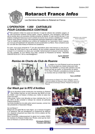 ROTARACT FRANCE MAGAZINE Octobre 2001 
Rotaract France Infos 
Les Dernières Nouvelles du Rotaract en France 
C ette opération initiée l’an passé est relancée. Il s’agit de collecter des cartables usagers, et 
des fournitures scolaires comme papier, crayons, classeurs. Une campagne a été lancée 
dès la rentrée dans une quinzaine d’écoles primaires de Nantes. Et cela marche très bien !! Les 
enfants s’impliquent beaucoup et sont contents de donner leurs anciens cartables pour d’autres 
enfants moins chanceux qu’eux. Des entreprises participent également à cette collecte. 
Tout ce matériel sera redistribué aux enfants de Casablanca via l’association Heure Joyeuse, 
qui s’occupe principalement de l’éducation et de la scolarisation au Maroc. Nous comptons aussi 
sur une aide des clubs Rotary et Rotaract de Casablanca. 
En outre, nous avons remporté le 1er prix des associations dans notre banque au mois de juin, 
un chèque de 5.000 francs nous a été attribué, de quoi acheter quelques autres fournitures et 
envoyer 2 ou 3 membres sur place pour surveiller l’acheminement et assurer la bonne distribu-tion 
des cartables. Si vous désirez nous aider, contacter la Présidente de Nantes : Mechtilde 
CARLIER 06.63.24.17.84 ou mechtilde@free.fr 
Remise de Charte du Club de Roanne 
Car Wash par le RTC d’Antibes 
P our la deuxième année consécutive, les membres du Rotaract 
Club Antibes Cap’Azur se sont retrouvés dès 08h30 à la sta-tion 
ESSO, route de Grasse à Antibes pour mettre en place leur 
action Car wash. 
Cette année, l’action s’est déroulée sur deux matinées (les 2 et 16 
juin 2001) et elle consistait à nettoyer les voitures de particulier 
(intérieur/extérieur). 
Les fonds récoltés lors de cette action seront reversés, comme l’an-née 
précédente à l’Association Margot. 
Qui est Margot ? 
Margot est une petite fille de notre région, qui a manqué d’oxygène 
à la naissance. Elle suit actuellement un programme de rééduca-tion, 
dispensé uniquement aux Etats Unis, d’où la création de l’As-sociation 
Margot. 
Nous remercions chaleureusement le gérant de la station ESSO, 
les membres du Rotaract Antibes Azur Riviéra, ainsi que les mem-bres 
du Rotaract Le Cannet Côte d’Azur. 
Christophe RIGAULT 
Président 2001/2002 
Agnès DOUCET 
RRD 1510 
L’OPERATION 1.000 CARTABLES 
POUR CASABLANCA CONTINUE 
L a création d’un club Rotaract ouvert aux jeunes de 
18 à 30 ans était une mission phare pour cette 
année. Paul BARRET a conduit cette opération vers les 
jeunes de main de maître. Le Gouverneur du district 
1710, Pierre THOLAS, a procédé à la remise de charte 
au nouveau club qui compte déjà 12 membres. 
Yann LACROIX 
Le Gouverneur du District 1710, Pierre THOLAS, remet la 
charte de création du Rotaract à Yann LACROIX, sous le re-gard 
attentif de Dominique CHAUX, Président du Rotary de 
Roanne. 
9 
 