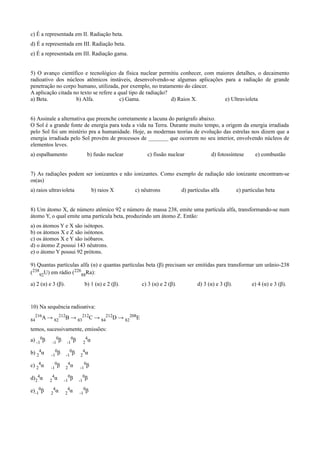 c) É a representada em II. Radiação beta.
d) É a representada em III. Radiação beta.
e) É a representada em III. Radiação gama.
5) O avanço científico e tecnológico da física nuclear permitiu conhecer, com maiores detalhes, o decaimento
radioativo dos núcleos atômicos instáveis, desenvolvendo-se algumas aplicações para a radiação de grande
penetração no corpo humano, utilizada, por exemplo, no tratamento do câncer.
A aplicação citada no texto se refere a qual tipo de radiação?
a) Beta. b) Alfa. c) Gama. d) Raios X. e) Ultravioleta
6) Assinale a alternativa que preenche corretamente a lacuna do parágrafo abaixo.
O Sol é a grande fonte de energia para toda a vida na Terra. Durante muito tempo, a origem da energia irradiada
pelo Sol foi um mistério pra a humanidade. Hoje, as modernas teorias de evolução das estrelas nos dizem que a
energia irradiada pelo Sol provém de processos de _______ que ocorrem no seu interior, envolvendo núcleos de
elementos leves.
a) espalhamento b) fusão nuclear c) fissão nuclear d) fotossíntese e) combustão
7) As radiações podem ser ionizantes e não ionizantes. Como exemplo de radiação não ionizante encontram-se
os(as)
a) raios ultravioleta b) raios X c) nêutrons d) partículas alfa e) partículas beta
8) Um átomo X, de número atômico 92 e número de massa 238, emite uma partícula alfa, transformando-se num
átomo Y, o qual emite uma partícula beta, produzindo um átomo Z. Então:
a) os átomos Y e X são isótopos.
b) os átomos X e Z são isótonos.
c) os átomos X e Y são isóbaros.
d) o átomo Z possui 143 nêutrons.
e) o átomo Y possui 92 prótons.
9) Quantas partículas alfa (α) e quantas partículas beta (β) precisam ser emitidas para transformar um urânio-238
(238
92U) em rádio (226
88Ra):
a) 2 (α) e 3 (β). b) 1 (α) e 2 (β). c) 3 (α) e 2 (β). d) 3 (α) e 3 (β). e) 4 (α) e 3 (β).
10) Na sequência radioativa:
84
216A → 82
212B → 83
212C → 84
212D → 82
208E
temos, sucessivamente, emissões:
a) -1
0β -1
0β -1
0β 2
4α
b) 2
4α -1
0β -1
0β 2
4α
c) 2
4α -1
0β 2
4α -1
0β
d)2
4α 2
4α -1
0β -1
0β
e)-1
0β 2
4α 2
4α -1
0β
 