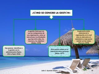 Julio C. Guzmán Chávez 10
Hay quienes identifican a
la gestión con la
administración (Taylor,
1911 y Fayol, 1916)
La gestión tiene que ver
con los componentes de
una organización, como se
estructuran, la articulación
que hay entre ellos, los
recursos y los objetivos
(Weber, 1976)
Otros ponen énfasis en la
interacción entre personas
(Mayo, 1977)
Se genera la visión
sistémica de la
organización, en la cual
ésta es vista como un
subsistema y cuyo punto
central son las metas
(Parsons, 1978)
¿CÓMO SE CONCIBE LA GESTIÓN?
 