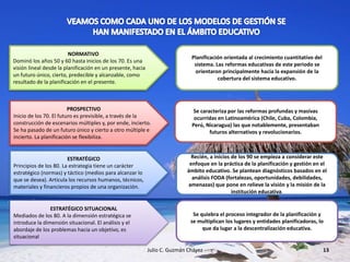 Julio C. Guzmán Chávez 13
NORMATIVO
Dominó los años 50 y 60 hasta inicios de los 70. Es una
visión lineal desde la planificación en un presente, hacia
un futuro único, cierto, predecible y alcanzable, como
resultado de la planificación en el presente.
Planificación orientada al crecimiento cuantitativo del
sistema. Las reformas educativas de este periodo se
orientaron principalmente hacia la expansión de la
cobertura del sistema educativo.
PROSPECTIVO
Inicio de los 70. El futuro es previsible, a través de la
construcción de escenarios múltiples y, por ende, incierto.
Se ha pasado de un futuro único y cierto a otro múltiple e
incierto. La planificación se flexibiliza.
Se caracteriza por las reformas profundas y masivas
ocurridas en Latinoamérica (Chile, Cuba, Colombia,
Perú, Nicaragua) las que notablemente, presentaban
futuros alternativos y revolucionarios.
ESTRATÉGICO
Principios de los 80. La estrategia tiene un carácter
estratégico (normas) y táctico (medios para alcanzar lo
que se desea). Articula los recursos humanos, técnicos,
materiales y financieros propios de una organización.
Recién, a inicios de los 90 se empieza a considerar este
enfoque en la práctica de la planificación y gestión en el
ámbito educativo. Se plantean diagnósticos basados en el
análisis FODA (fortalezas, oportunidades, debilidades,
amenazas) que pone en relieve la visión y la misión de la
institución educativa.
ESTRATÉGICO SITUACIONAL
Mediados de los 80. A la dimensión estratégica se
introduce la dimensión situacional. El análisis y el
abordaje de los problemas hacia un objetivo, es
situacional
Se quiebra el proceso integrador de la planificación y
se multiplican los lugares y entidades planificadoras, lo
que da lugar a la descentralización educativa.
 