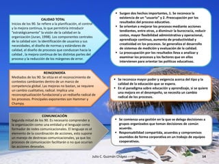 Julio C. Guzmán Chávez 14
CALIDAD TOTAL
Inicios de los 90. Se refiere a la planificación, el control
y la mejora continua, lo que permitiría introducir
“estratégicamente” la visión de la calidad en la
organización (Juran, 1998). Los componentes centrales
de la calidad son: la identificación de usuarios y sus
necesidades, el diseño de normas y estándares de
calidad, el diseño de procesos que conduzcan hacia la
calidad , la mejora continua de las distintas partes del
proceso y la reducción de los márgenes de error.
 Surgen dos hechos importantes, 1. Se reconoce la
existencia de un “usuario” y 2. Preocupación por los
resultados del proceso educativo.
 Se orientan a mejorar los procesos mediante acciones
tendientes, entre otras, a disminuir la burocracia, reducir
costos, mayor flexibilidad administrativa y operacional,
aprendizaje continuo, aumento de productividad y
creatividad en los procesos. Se generaliza el desarrollo
de sistemas de medición y evaluación de la calidad.
 La preocupación por los resultados lleva a analizar y
examinar los procesos y los factores que en ellos
intervienen para orientar las políticas educativas.
REINGENIERÍA
Mediados de los 90. Se sitúa en el reconocimiento de
contextos cambiantes dentro de un marco de
competencia global. Las mejoras no bastan, se requiere
un cambio cualitativo, radical. Implica una
reconceptualización fundacional y un rediseño radical de
los procesos. Principales exponentes son Hammer y
Champy.
 Se reconoce mayor poder y exigencia acerca del tipo y la
calidad de la educación que se espera.
 En el paradigma sobre educación y aprendizaje, si se quiere
una mejora en el desempeño, se necesita un cambio
radical de los procesos.
COMUNICACIÓN
Segunda mitad de los 90. Es necesario comprender a
la organización como una entidad y el lenguaje como
formador de redes comunicacionales. El lenguaje es el
elemento de la coordinación de acciones, esto supone
un manejo de destrezas comunicacionales, ya que los
procesos de comunicación facilitarán o no que ocurran
las acciones deseadas.
 Se comienza una gestión en la que se delega decisiones a
grupos organizados que toman decisiones de común
acuerdo.
 Responsabilidad compartida, acuerdos y compromisos
asumidos de forma corporativa en un trabajo de equipos
cooperativos.
 