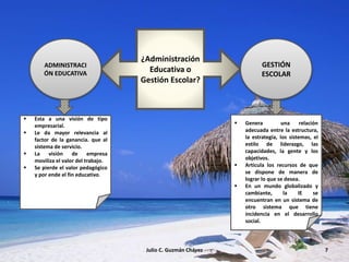 ¿Administración
Educativa o
Gestión Escolar?
ADMINISTRACI
ÓN EDUCATIVA
GESTIÓN
ESCOLAR
 Esta a una visión de tipo
empresarial.
 Le da mayor relevancia al
factor de la ganancia. que al
sistema de servicio.
 La visión de empresa
moviliza el valor del trabajo.
 Se pierde el valor pedagógico
y por ende el fin educativo.
 Genera una relación
adecuada entre la estructura,
la estrategia, los sistemas, el
estilo de liderazgo, las
capacidades, la gente y los
objetivos.
 Articula los recursos de que
se dispone de manera de
lograr lo que se desea.
 En un mundo globalizado y
cambiante, la IE se
encuentran en un sistema de
otro sistema que tiene
incidencia en el desarrollo
social.
Julio C. Guzmán Chávez 7
 