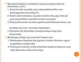 Konselor hendaknya melakukan diagnosis dengan dimensi-dimensinya, yaitu: 1. Perincian dari masalah yang sedang dialami klien saat  diselenggarakan konseling itu. 2. Sebab-sebab timbulnya masalah tersebut, bisa juga titik api  yang menyebabkan masalah tersebut menyebar. 3. Menentukan letak masalah, apakah pada kebiasaan klien, cara  bersikap atau cara  merespon lingkungan. 4. Kekuatan dan kelemahan masing-masing orang yang  bermasalah. Membangun fungsi ego yang baru dengan cara: 1. Berdasarkan diagnosis dan gagasan tersebut diberikan upaya  pengubahan tingkah laku 2. Pembuatan kontrak untuk melakukan kegiatan-kegiatan yang  telah diputuskan dalam konseling. 