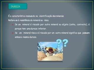 DUREZA
Éa característica maisusada na identificaçãodosminerais.
Refere-seà resistênciado mineralao risco.
 Se um mineral é riscado por outro mineral ou objeto (unha, canivete), é
porque tem umadureza inferior.
 Se um mineral risca e é riscado por um outro mineral significa que possuem
ambosa mesma dureza.
 