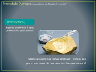 Propriedades Químicas (consideradas na identificação de minerais)
EFERVESCÊNCIA
Reação do mineral à ação
de um ácido (ácido clorídrico)
Calcite (presente nas rochas calcárias) - mineral que
produz efervescência quando em contacto com um ácido.
 