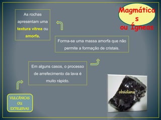 Magmática
s
ou Ígneas
Em alguns casos, o processo
de arrefecimento da lava é
muito rápido.
Forma-se uma massa amorfa que não
permite a formação de cristais.
VULCÂNICAS
OU
EXTRUSIVAS
As rochas
apresentam uma
textura vítrea ou
amorfa.
obsidiana
 