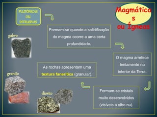 Magmática
s
ou Ígneas
O magma arrefece
lentamente no
interior da Terra.
Formam-se cristais
muito desenvolvidos
(visíveis a olho nu).
Formam-se quando a solidificação
do magma ocorre a uma certa
profundidade.
As rochas apresentam uma
textura fanerítica (granular).
PLUTÓNICAS
OU
INTRUSIVAS
granito
diorito
gabro
 