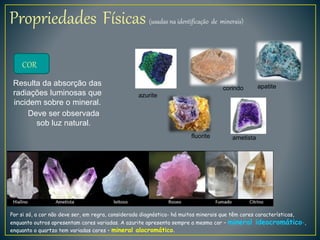 Propriedades Físicas (usadas na identificação de minerais)
COR
Resulta da absorção das
radiações luminosas que
incidem sobre o mineral.
Deve ser observada
sob luz natural.
Por si só, a cor não deve ser, em regra, considerada diagnóstica- há muitos minerais que têm cores características,
enquanto outros apresentam cores variadas. A azurite apresenta sempre a mesma cor – mineral ideocromático-,
enquanto o quartzo tem variadas cores – mineral alocromático.
fluorite ametista
apatitecorindo
azurite
 