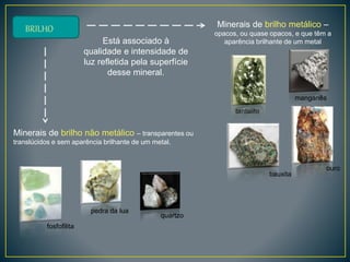BRILHO
Está associado à
qualidade e intensidade de
luz refletida pela superfície
desse mineral.
Minerais de brilho não metálico – transparentes ou
translúcidos e sem aparência brilhante de um metal.
Minerais de brilho metálico –
opacos, ou quase opacos, e que têm a
aparência brilhante de um metal
manganês
tantalite
ouro
bauxita
pedra da lua
fosfofilita
quartzo
 