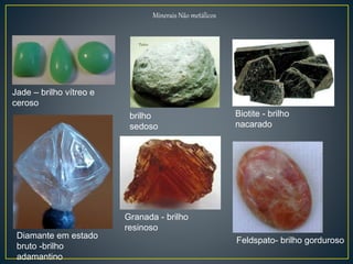Minerais Não metálicos
Jade – brilho vítreo e
ceroso
brilho
sedoso
Biotite - brilho
nacarado
Diamante em estado
bruto -brilho
adamantino
Granada - brilho
resinoso
Feldspato- brilho gorduroso
 