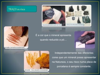 TRAÇO ou risca
É a cor que o mineral apresenta
quando reduzido a pó…
Independentemente das diferentes
cores que um mineral possa apresentar
na Natureza, o seu risco numa placa de
porcelana é sempre constante.
 