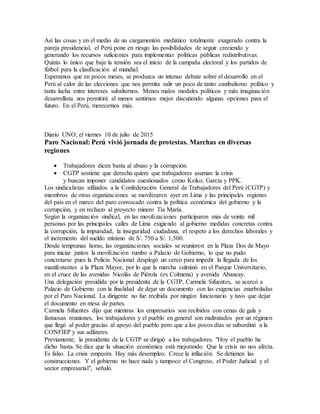 Así las cosas y en el medio de un cargamontón mediático totalmente exagerado contra la
pareja presidencial, el Perú pone en riesgo las posibilidades de seguir creciendo y
generando los recursos suficientes para implementar políticas públicas redistributivas.
Quizás lo único que baje la tensión sea el inicio de la campaña electoral y los partidos de
fútbol para la clasificación al mundial.
Esperamos que en pocos meses, se produzca un intenso debate sobre el desarrollo en el
Perú al calor de las elecciones que nos permita salir un poco de tanto canibalismo político y
tanta lucha entre intereses subalternos. Menos malos modales políticos y más imaginación
desarrollista nos permitirá al menos sentirnos mejor discutiendo algunas opciones para el
futuro. En el Perú, merecemos más.
Diario UNO, el viernes 10 de julio de 2015
Paro Nacional: Perú vivió jornada de protestas. Marchas en diversas
regiones
 Trabajadores dicen basta al abuso y la corrupción.
 CGTP sostiene que derecha quiere que trabajadores asuman la crisis
y buscan imponer candidatos cuestionados como Keiko, García y PPK.
Los sindicalistas afiliados a la Confederación General de Trabajadores del Perú (CGTP) y
miembros de otras organizaciones se movilizaron ayer en Lima y las principales regiones
del país en el marco del paro convocado contra la política económica del gobierno y la
corrupción, y en rechazo al proyecto minero Tía María.
Según la organización sindical, en las movilizaciones participaron más de veinte mil
personas por las principales calles de Lima exigiendo al gobierno medidas concretas contra
la corrupción, la impunidad, la inseguridad ciudadana, el respeto a los derechos laborales y
el incremento del sueldo mínimo de S/. 750 a S/. 1,500.
Desde tempranas horas, las organizaciones sociales se reunieron en la Plaza Dos de Mayo
para iniciar juntos la movilización rumbo a Palacio de Gobierno, lo que no pudo
concretarse pues la Policía Nacional desplegó un cerco para impedir la llegada de los
manifestantes a la Plaza Mayor, por lo que la marcha culminó en el Parque Universitario,
en el cruce de las avenidas Nicolás de Piérola (ex Colmena) y avenida Abancay.
Una delegación presidida por la presidenta de la CGTP, Carmela Sifuentes, se acercó a
Palacio de Gobierno con la finalidad de dejar un documento con las exigencias enarboladas
por el Paro Nacional. La dirigente no fue recibida por ningún funcionario y tuvo que dejar
el documento en mesa de partes.
Carmela Sifuentes dijo que mientras los empresarios son recibidos con cenas de gala y
fastuosas reuniones, los trabajadores y el pueblo en general son maltratados por un régimen
que llegó al poder gracias al apoyo del pueblo pero que a los pocos días se subordinó a la
CONFIEP y sus adláteres.
Previamente, la presidenta de la CGTP se dirigió a los trabajadores. "Hoy el pueblo ha
dicho basta. Se dice que la situación económica está mejorando. Que la crisis no nos afecta.
Es falso. La crisis empeora. Hay más desempleo. Crece la inflación. Se detienen las
construcciones. Y el gobierno no hace nada y tampoco el Congreso, el Poder Judicial y el
sector empresarial", señaló.
 