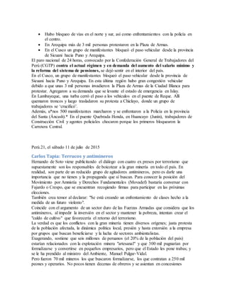  Hubo bloqueo de vías en el norte y sur, así como enfrentamientos con la policía en
el centro.
 En Arequipa más de 3 mil personas protestaron en la Plaza de Armas.
 En el Cusco un grupo de manifestantes bloqueó el paso vehicular desde la provincia
de Sicuani hacia Puno y Arequipa.
El paro nacional de 24 horas, convocado por la Confederación General de Trabajadores del
Perú (CGTP) contra el actual régimen y en demanda del aumento del salario mínimo y
la reforma del sistema de pensiones, se dejó sentir en el interior del país.
En el Cusco, un grupo de manifestantes bloqueó el paso vehicular desde la provincia de
Sicuani hacia Puno y Arequipa. En esta última región hubo gran congestión vehicular
debido a que unas 3 mil personas invadieron la Plaza de Armas de la Ciudad Blanca para
protestar. Agregaron a su demanda que se levante el estado de emergencia en Islay.
En Lambayeque, una turba cerró el paso a los vehículos en el puente de Reque. Allí
quemaron troncos y luego trasladaron su protesta a Chiclayo, donde un grupo de
trabajadores se ‘crucificó’.
Además, u*nos 500 manifestantes marcharon y se enfrentaron a la Policía en la provincia
del Santa (Áncash).* En el puente Quebrada Honda, en Huancayo (Junín), trabajadores de
Construcción Civil y agentes policiales chocaron porque los primeros bloquearon la
Carretera Central.
Perú.21, el sábado 11 de julio de 2015
Carlos Tapia: Terrucos y antimineros
Hernando de Soto viene publicitando el diálogo con cuatro ex presos por terrorismo que
supuestamente son los responsables de boicotear a la gran minería en todo el país. En
realidad, son parte de un reducido grupo de agitadores antimineros, pero es darle una
importancia que no tienen y la propaganda que sí buscan. Para conocer la posición del
Movimiento por Amnistía y Derechos Fundamentales (Movadef) bastaría conversar con
Fajardo o Crespo, que se encuentran recogiendo firmas para participar en las próximas
elecciones.
También crea temor al declarar: "Se está creando un enfrentamiento de clases hecho a la
medida de un futuro violento".
Coincide con el argumento de un sector duro de las Fuerzas Armadas que considera que los
antimineros, al impedir la inversión en el sector y mantener la pobreza, intentan crear el
"caldo de cultivo" que favorecería el retorno del terrorismo.
La verdad es que los conflictos con la gran minería tienen diversos orígenes; justa protesta
de la población afectada, la dinámica política local, presión y hasta extorsión a la empresa
por grupos que buscan beneficiarse y la lucha de sectores ambientalistas.
Exagerando, sostiene que seis millones de peruanos (el 20% de la población del país)
estarían relacionados con la explotación minera "artesanal" y que 300 mil pugnarían por
formalizarse y convertirse en pequeños empresarios, pero que el Estado les pone trabas; y
se le ha prendido al ministro del Ambiente, Manuel Pulgar-Vidal.
Pero fueron 70 mil mineros los que buscaron formalizarse, los que contratan a 250 mil
peones y operarios. No pocos tienen decenas de obreros y se asientan en concesiones
 