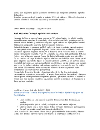 ajenas, usan maquinaria pesada y camiones modernos que transportan el material a plantas
de beneficio.
Se estima que de este ilegal negocio se obtienen US$3 mil millones. Ahí reside el quid de la
cuestión, cuando se acercan las elecciones y escasean los aportes.
Exitosa Diario, el domingo 12 de julio de 2015
José Alejandro Godoy: La pérdida del sendero
Hernando de Soto se parece a buena parte de la FM rockera limeña. Un solo hit repetido
hasta el hartazgo -derechos de propiedad y efecto en la informalidad-, poca capacidad de
producir nuevas fórmulas y harto marketing para seguir viviendo de aquel glorioso número
1 (de autoría compartida) que le ha dado recordación hasta hoy.
Cada cierto tiempo, el presidente del ILD vuelve a la carga en su único mercado esquivo.
En 2009, pocos meses después del ‘Baguazo’, intentó vender que la solución a conflictos
vinculados a pueblos indígenas pasaba por la titulación, en un videoclip donde la variable
cultural simplemente no existía. Y en 2011, alternaba su defensa de la candidatura de Keiko
Fujimori con la hilarante idea que Osama Bin Laden había caído gracias a su única idea.
En 2015 vuelve a la carga: la minería ilegal se soluciona con titulación y con charlas con al-
gunos dirigentes de protestas ligados a Sendero Luminoso y al MRTA. Un ejercicio que da
notoriedad, pero que poco logra para enfrentar las dificultades de una situación que requiere
soluciones vinculadas a trámites y alternativas económicas, pero también atención policial
y un análisis que contemple temas de derechos humanos (la trata de personas en los
campamentos de Madre de Dios, por ejemplo).
Otrora aliado de nuestros liberales -hoy distanciados de él-, De Soto ha terminado
encarnando un pensamiento conservador. Y no para financiamiento internacional, sino para
tener la puerta abierta para entrar al siguiente gobierno, que estima cercano a él. Pero no se
percata que, para nuestros candidatos top, su única canción ha terminado de "quemarse", a
fuerza de tanta repetición.
peru21.pe, el jueves 9 de julio de 2015 - 21:10
Susana Villarán: 'El MEF mató proyecto Río Verde al aprobar by pass de
Av. 28 Julio'
 La ex alcaldesa de Lima acusó a la gestión de su sucesor, Luis Castañeda, de
paralizar
obras programadas para la ciudad y de improvisar con nuevos proyectos.
 Villarán lamenta que se hayan dejado de lado proyectos planificados por su gestión.
 Aseguró que gestión actual hace obras sin planificación.
La ex alcaldesa de Lima Susana Villarán criticó que el Ministerio de Economía y Finanzas
(MEF) haya decidido aprobar y dar el visto bueno a la construcción del by pass de la
 