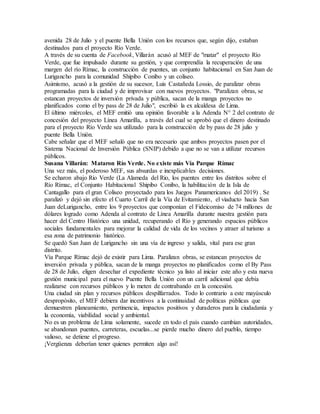 avenida 28 de Julio y el puente Bella Unión con los recursos que, según dijo, estaban
destinados para el proyecto Río Verde.
A través de su cuenta de Facebook, Villarán acusó al MEF de "matar" el proyecto Río
Verde, que fue impulsado durante su gestión, y que comprendía la recuperación de una
margen del río Rímac, la construcción de puentes, un conjunto habitacional en San Juan de
Lurigancho para la comunidad Shipibo Conibo y un coliseo.
Asimismo, acusó a la gestión de su sucesor, Luis Castañeda Lossio, de paralizar obras
programadas para la ciudad y de improvisar con nuevos proyectos. "Paralizan obras, se
estancan proyectos de inversión privada y pública, sacan de la manga proyectos no
planificados como el by pass de 28 de Julio", escribió la ex alcaldesa de Lima.
El último miércoles, el MEF emitió una opinión favorable a la Adenda N° 2 del contrato de
concesión del proyecto Línea Amarilla, a través del cual se aprobó que el dinero destinado
para el proyecto Río Verde sea utilizado para la construcción de by pass de 28 julio y
puente Bella Unión.
Cabe señalar que el MEF señaló que no era necesario que ambos proyectos pasen por el
Sistema Nacional de Inversión Pública (SNIP) debido a que no se van a utilizar recursos
públicos.
Susana Villarán: Mataron Río Verde. No existe más Vía Parque Rímac
Una vez más, el poderoso MEF, sus absurdas e inexplicables decisiones.
Se echaron abajo Rio Verde (La Alameda del Rio, los puentes entre los distritos sobre el
Río Rímac, el Conjunto Habitacional Shipibo Conibo, la habilitación de la Isla de
Cantagallo para el gran Coliseo proyectado para los Juegos Panamericanos del 2019) . Se
paralizó y dejó sin efecto el Cuarto Carril de la Vía de Evitamiento, el viaducto hacia San
Juan deLurigancho, entre los 9 proyectos que componían el Fideicomiso de 74 millones de
dólares logrado como Adenda al contrato de Línea Amarilla durante nuestra gestión para
hacer del Centro Histórico una unidad, recuperando el Río y generando espacios públicos
sociales fundamentales para mejorar la calidad de vida de los vecinos y atraer al turismo a
esa zona de patrimonio histórico.
Se quedó San Juan de Lurigancho sin una vía de ingreso y salida, vital para ese gran
distrito.
Vía Parque Rímac dejó de existir para Lima. Paralizan obras, se estancan proyectos de
inversión privada y pública, sacan de la manga proyectos no planificados como el By Pass
de 28 de Julio, eligen desechar el expediente técnico ya listo al iniciar este año y esta nueva
gestión municipal para el nuevo Puente Bella Unión con un carril adicional que debía
realizarse con recursos públicos y lo meten de contrabando en la concesión.
Una ciudad sin plan y recursos públicos despilfarrados. Todo lo contrario a este mayúsculo
despropósito, el MEF debiera dar incentivos a la continuidad de políticas públicas que
demuestren planeamiento, pertinencia, impactos positivos y duraderos para la ciudadanía y
la economía, viabilidad social y ambiental.
No es un problema de Lima solamente, sucede en todo el país cuando cambian autoridades,
se abandonan puentes, carreteras, escuelas...se pierde mucho dinero del pueblo, tiempo
valioso, se detiene el progreso.
¡Vergüenza deberían tener quienes permiten algo así!
 