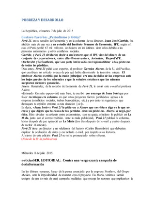 POBREZAY DESARROLLO
La República, el martes 7 de julio de 2015
Gustavo Faverón: ¿Periodismo y lobby?
Perú 21, en su sección de Economía y en la columna de su director, Juan José Garrido, ha
aludido más de una vez a un estudio del Instituto Peruano de Economía, IPE, según el
cual el Perú perdió 67 mil millones de dólares en los últimos siete años debido a las
protestas antimineras y otros conflictos sociales.
Garrido y Perú 21 olvidaron decir a sus lectores que el IPE vive del dinero de un
conjunto de corporaciones, entre ellas Buenaventura, Antamina, Repsol YPF,
Odebrecht y la Southern, que son parte interesada en responsabilizar a las protestas
de todas las pérdidas.
Días antes, Perú 21 pidió a un experto, el profesor Germán Alarco, de la U. del Pacífico,
que escribiera un artículo acerca de por qué había disminuido la inversión minera. El
profesor Alarco escribió que la razón principal era una decisión de las empresas ante
los bajos precios de los minerales y que la solución estaba en que las mineras
aceptaran menores ganancias.
Jimena Hernández, de la sección de Economía de Perú 21, le envió este e-mail al profesor
Alarco:
«Estimado Germán espero esté muy bien, te escribo por encargo de Juan José que por
favor reenfoques tu columna en que estos proyectos fueron paralizados ajenas a la
empresa (conflictos sociales, trabas burocráticas, etc.) y por tanto te rogaríamos que
destaques tu opinión entorno a esta situación [sic]».
Es decir, «Juan José» y Perú 21 le pidieron a Alarco que escribiera algo en lo que no
creía y que dijera que la causa de las pérdidas eran las protestas. Alarco se negó, por
ética. Hizo circular su artículo entre economistas, con su queja, e incluso lo publicó en La
Mula, junto con el correo recibido. Ante la mala publicidad, Perú 21 publicó la columna,
horas después de que apareció en La Mula (dos días después del e-mail y cuatro después
de recibir el artículo).
Perú 21 tiene un director y un «defensor del lector» (Carlos Basombrío) que deberían
explicar la ocultación de datos y ese nefasto e-mail, por respeto a sus lectores.
Al cierre de esta edición Perú 21 no se ha pronunciado sobre el tema.
(Nota de la R: la publicaron)
Miércoles 8 de julio 2015
noticiasSER, EDITORIAL: Contra una vergonzante campaña de
desinformación
En las últimas semanas, luego de la pausa anunciada por la empresa Southern, del Grupo
México, ante la imposibilidad de avanzar con el proyecto Tía María, venimos siendo
testigos de una (o más de una) campaña mediática que recoge las razones que explicarían la
 