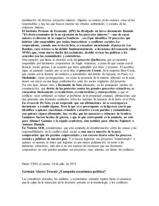 paralización de diversos proyectos mineros. Algunas se centran en las razones, otras en los
responsables y hay las que buscan mostrar las virtudes ambientales y sociales de las
empresas mineras.
El Instituto Peruano de Economía (IPE) ha divulgado un breve documento llamado
"El efecto económico de la no ejecución de los proyectos mineros" - uno de cuyos
autores es director de la empresa Southern- , en el que identifica 15 proyectos que
habrían sido suspendidos por trabas burocráticas y conflictos sociales. Lo
sorprendente, cuando uno revisa la lista, es encontrar mencionado al proyecto Las
Bambas, cuyo retraso se ha debido fundamentalmente a decisiones del consorcio chino
MMG, que, como nuevo dueño del yacimiento, decidió revisar las políticas y los
acuerdos con las comunidades y contratistas.
Otra mención que llama la atención es la del proyecto Quellaveco, que se encuentra
suspendido por decisiones corporativas de Anglo American, a pesar de que cuenta con la
licencia social, gracias a un acuerdo que fuera aplaudido por tirios y troyanos. El asombro
sigue en aumento cuando uno ve en la lista al proyecto Corani, de la empresa Bear Creek,
que cuenta con la licencia de ronderos y autoridades del distrito de Ajoyani, en Puno, o a
Shahuindo, cuyas postergaciones, así como la presencia de la minería informal en la zona,
tienen sus raíces en una larga confrontación entre los socios originales del proyecto.
Por otro lado, hemos visto a Hernando de Soto afirmando, en los principales medios de
comunicación, que detrás de las protestas contra los grandes proyectos extractivos, se
encuentras básicamente ex senderistas, ex emerretistas y etnocaceristas, y que el
conflicto socio ambiental se reduce al problema de la propiedad comunal, afirmaciones que
han generado una tremenda confusión sobre los sistemas de tenencia de la tierra en el Perú.
En el caso de De Soto, ya no sorprende que sus afirmaciones no se sostenganen
documento o estudio alguno. Pero lo que sí es preocupante es la ligereza con la que
identifica a quienes cuestionan el modelo extractivo en sus pueblos y comunidades,
con quienes siguen afirmando, hoy en día, que las masacres y crímenes de Sendero
Luminoso fueron hechos de guerra, y que lo que corresponde es la amnistía, no solo
para Abimael Guzmán y la cúpula senderista, sino también para Alberto Fujimori o
Antauro Humala.
En Noticias SER, consideramos que esta campaña de desinformación sobre las causas y las
responsabilidades de la conflictividad social es una nueva muestra de la poca
comprensión que los gremios empresariales y sus voceros tienen sobre los procesos
sociales y políticos de nuestro país. Y si buscan legitimar sus proyectos "senderizando" a
quienes se oponen, lo único que lograrán es una mayor polarización en torno a las
industrias extractivas, más aún si no son capaces de reconocer que sus decisiones
corporativas no solo pueden paralizar sus proyectos, sino, además, ser fuente de conflictos.
Diario UNO, el viernes 10 de julio de 2015
Germán Alarco Tosoni: ¿Campaña económica política?
Las consultoras privadas, los analistas y economistas estándar repiten hasta el cansancio
que la culpa de la retracción de la inversión privada es la tramitología y los conflictos
 