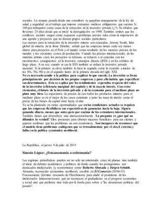 sociales. La semana pasada desde una consultora se quejaban amargamente de la ley de
salud y seguridad en el trabajo que impone exámenes médicos obligatorios que cuestan S/.
100 por trabajador como causa de la retracción de la inversión privada (¿?). Se olvidan que
llevamos 25 años desde que se inició la desregulación en 1990. También omiten que los
conflictos sociales surgen como respuesta a problemas previos tales como la imposición de
una agenda y proyectos que no desean grupos sociales particulares.
Las razones para la retracción de la inversión minera son conocidas. Jeremy South, líder
global de minería de la firma Deloitte, señaló que las empresas tienen cada vez menos
dinero para proyectos en el Perú y el mundo como resultado de los menores precios de los
metales y los crecientes costos de producción. Cuando los precios internacionales de las
materias primas caen, los proyectos se retrasan, se reducen o se cancelan con los
movimientos consiguientes en la inversión extranjera directa (IED) y en los créditos de
largo plazo. A su vez, cuando se cae la IED también se reduce la inversión privada
nacional. Si la primera se eleva también lo hace la segunda como lo ocurrido a inicios de
los 50s, 70s, 90s y en el segundo lustro de la primera década del siglo XXI.
No es necesario acudir a la política para explicar lo que sucede. La inversión se frena
principalmente por decisión de las propias empresas y para ello habría que especificar
sus determinantes. Esta se explica por los rendimientos esperados respecto del valor
de la inversión (eficiencia marginal del capital) y de la tasa de interés. Con estos
elementos, el futuro de la inversión privada y de la economía para el mediano plazo no
pinta muy bien. La expectativa de precios de casi todos los productos mineros para el
mediano plazo es en el mejor de los casos constante y tanto las tasas de interés como el
precio de los bienes de capital irían hacia el alza.
Ya se ha planteado en varias oportunidades que en las condiciones actuales se requiere
que las empresas flexibilicen sus expectativas de ganancias hacia la baja. Siguen
ganando dinero, menos que antes pero por encima de los estándares internacionales.
También tienen que diversificar más intersectorialmente. La pregunta es ¿por qué no
difunden la verdad? Ellos presionan para obtener mayores beneficios para sus clientes y
quieren reafirmar que los problemas no son económicos. Son incapaces de reconocer que
el modelo tiene problemas endógenos que se retroalimentan por el shock externo y
fallas en la política económica neoliberal.
La República, el jueves 9 de julio de 2015
Sinesio López: ¿Fracasomanía o exitomanía?
Las esgrimas periodísticas pueden ser no sólo un entretenido cruce de plumas sino también
el inicio de debates académicos y políticos de fondo cuando los protagonistas son
destacados intelectuales (y economistas) como Roberto Abusada y Jürgen Schuldt.
Abusada, reconocido economista neoliberal, escribió en El Comercio (30/06/15)
Fracasomanía (término rescatado de Hirschmann) para aludir al pesimismo de los
intelectuales latinoamericanos que no reconocen el gradualismo en el progreso económico
y social sino que prefieren tirar todo por la borda para volver a "las desastrosas políticas del
pasado".
 