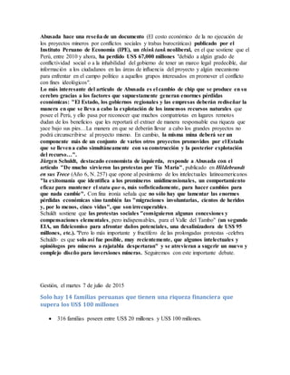 Abusada hace una reseña de un documento (El costo económico de la no ejecución de
los proyectos mineros por conflictos sociales y trabas burocráticas) publicado por el
Instituto Peruano de Economía (IPE), un think tank neoliberal, en el que sostiene que el
Perú, entre 2010 y ahora, ha perdido US$ 67,000 millones "debido a algún grado de
conflictividad social o a la inhabilidad del gobierno de tener un marco legal predecible, dar
información a los ciudadanos en las áreas de influencia del proyecto y algún mecanismo
para enfrentar en el campo político a aquellos grupos interesados en promover el conflicto
con fines ideológicos".
Lo más interesante del artículo de Abusada es el cambio de chip que se produce en su
cerebro gracias a los factores que supuestamente generan enormes pérdidas
económicas: "El Estado, los gobiernos regionales y las empresas deberán rediseñar la
manera en que se lleva a cabo la explotación de los inmensos recursos naturales que
posee el Perú, y ello pasa por reconocer que muchos compatriotas en lugares remotos
dudan de los beneficios que les reportará el extraer de manera responsable esa riqueza que
yace bajo sus pies…La manera en que se deberán llevar a cabo los grandes proyectos no
podrá circunscribirse al proyecto mismo. En cambio, la misma mina deberá ser un
componente más de un conjunto de varios otros proyectos promovidos por el Estado
que se llevena cabo simultáneamente con su construcción y la posterior explotación
del recurso…".
Jürgen Schuldt, destacado economista de izquierda, responde a Abusada con el
artículo "De mucho sirvieron las protestas por Tía María", publicado en Hildebrandt
en sus Trece (Año 6, N. 257) que opone al pesimismo de los intelectuales latinoamericanos
"la exitomanía que identifica a los promineros unidimensionales, un comportamiento
eficaz para mantener el statu quo o, más sofisticadamente, para hacer cambios para
que nada cambie". Con fina ironía señala que no sólo hay que lamentar las enormes
pérdidas económicas sino también las "migraciones involuntarias, cientos de heridos
y, por lo menos, cinco vidas", que son irrecuperables.
Schuldt sostiene que las protestas sociales "consiguieron algunas concesiones y
compensaciones elementales, pero indispensables, para el Valle del Tambo" (un segundo
EIA, un fideicomiso para afrontar daños potenciales, una desalinizadora de US$ 95
millones, etc.). "Pero lo más importante y fructífero de las prolongadas protestas -celebra
Schuldt- es que solo así fue posible, muy recientemente, que algunos intelectuales y
opinólogos pro mineros a rajatabla despertaran" y se atrevieran a sugerir un nuevo y
complejo diseño para inversiones mineras. Seguiremos con este importante debate.
Gestión, el martes 7 de julio de 2015
Solo hay 14 familias peruanas que tienen una riqueza financiera que
supera los US$ 100 millones
 316 familias poseen entre US$ 20 millones y US$ 100 millones.
 
