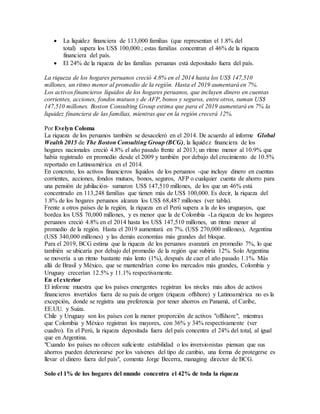  La liquidez financiera de 113,000 familias (que representan el 1.8% del
total) supera los US$ 100,000.; estas familias concentran el 46% de la riqueza
financiera del país.
 El 24% de la riqueza de las familias peruanas está depositado fuera del país.
La riqueza de los hogares peruanos creció 4.8% en el 2014 hasta los US$ 147,510
millones, un ritmo menor al promedio de la región. Hasta el 2019 aumentará en 7%.
Los activos financieros líquidos de los hogares peruanos, que incluyen dinero en cuentas
corrientes, acciones, fondos mutuos y de AFP, bonos y seguros, entre otros, suman US$
147,510 millones. Boston Consulting Group estima que para el 2019 aumentará en 7% la
liquidez financiera de las familias, mientras que en la región crecerá 12%.
Por Evelyn Coloma
La riqueza de los peruanos también se desaceleró en el 2014. De acuerdo al informe Global
Wealth 2015 de The Boston Consulting Group (BCG), la liquidez financiera de los
hogares nacionales creció 4.8% el año pasado frente al 2013; un ritmo menor al 10.9% que
había registrado en promedio desde el 2009 y también por debajo del crecimiento de 10.5%
reportado en Latinoamérica en el 2014.
En concreto, los activos financieros líquidos de los peruanos -que incluye dinero en cuentas
corrientes, acciones, fondos mutuos, bonos, seguros, AFP o cualquier cuenta de ahorro para
una pensión de jubilación- sumaron US$ 147,510 millones, de los que un 46% está
concentrado en 113,248 familias que tienen más de US$ 100,000. Es decir, la riqueza del
1.8% de los hogares peruanos alcanza los US$ 68,487 millones (ver tabla).
Frente a otros países de la región, la riqueza en el Perú supera a la de los uruguayos, que
bordea los US$ 70,000 millones, y es menor que la de Colombia -La riqueza de los hogares
peruanos creció 4.8% en el 2014 hasta los US$ 147,510 millones, un ritmo menor al
promedio de la región. Hasta el 2019 aumentará en 7%. (US$ 270,000 millones), Argentina
(US$ 340,000 millones) y las demás economías más grandes del bloque.
Para el 2019, BCG estima que la riqueza de los peruanos avanzará en promedio 7%, lo que
también se ubicaría por debajo del promedio de la región que subiría 12%. Solo Argentina
se movería a un ritmo bastante más lento (1%), después de caer el año pasado 1.1%. Más
allá de Brasil y México, que se mantendrían como los mercados más grandes, Colombia y
Uruguay crecerían 12.5% y 11.1% respectivamente.
En el exterior
El informe muestra que los países emergentes registran los niveles más altos de activos
financieros invertidos fuera de su país de origen (riqueza offshore) y Latinoamérica no es la
excepción, donde se registra una preferencia por tener ahorros en Panamá, el Caribe,
EE.UU. y Suiza.
Chile y Uruguay son los países con la menor proporción de activos "offshore", mientras
que Colombia y México registran los mayores, con 36% y 34% respectivamente (ver
cuadro). En el Perú, la riqueza depositada fuera del país concentra el 24% del total, al igual
que en Argentina.
"Cuando los países no ofrecen suficiente estabilidad o los inversionistas piensan que sus
ahorros pueden deteriorarse por los vaivenes del tipo de cambio, una forma de protegerse es
llevar el dinero fuera del país", comenta Jorge Becerra, managing director de BCG.
Solo el 1% de los hogares del mundo concentra el 42% de toda la riqueza
 