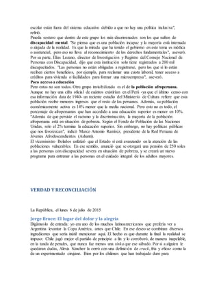 escolar están fuera del sistema educativo debido a que no hay una política inclusiva",
refirió.
Pineda sostuvo que dentro de este grupo los más discriminados son los que sufren de
discapacidad mental. "Se piensa que es una población incapaz y la mayoría está internada
o alejada de la realidad. Es que la mirada que ha tenido el gobierno en este tema es médica
o asistencial, pero eso no lleva al reconocimiento de los derechos fundamentales", aseveró.
Por su parte, Elías Lozano, director de Investigación y Registro del Consejo Nacional de
Personas con Discapacidad, dijo que esta institución solo tiene registrados a 200 mil
discapacitados. "Las personas no están obligadas a registrarse, pero los que sí lo están
reciben ciertos beneficios, por ejemplo, para reclamar una cuota laboral, tener acceso a
créditos para vivienda o facilidades para formar una microempresa", aseveró.
Poco acceso a educación
Pero estos no son todos. Otro grupo invisibilizado es el de la población afroperuana.
Aunque no hay una cifra oficial de cuántos existirían en el Perú -ya que el último censo con
esa información data de 1940- un reciente estudio del Ministerio de Cultura refiere que esta
población recibe menores ingresos que el resto de los peruanos. Además, su población
económicamente activa es 14% menor que la media nacional. Pero esto no es todo, el
porcentaje de afroperuanos que han accedido a una educación superior es menor en 10%.
"Además de que persiste el racismo y la discriminación, la mayoría de la población
afroperuana está en situación de pobreza. Según el Fondo de Población de las Naciones
Unidas, solo el 2% termina la educación superior. Sin embargo, no hay políticas públicas
que nos favorezcan", indicó Marco Antonio Ramírez, presidente de la Red Peruana de
Jóvenes Afrodescendientes (Ashanti).
El viceministro Bolaños enfatizó que el Estado sí está avanzando en la atención de las
poblaciones vulnerables. En ese sentido, anunció que se otorgará una pensión de 250 soles
a las personas con discapacidad severa en situación de pobreza, y se creará un nuevo
programa para entrenar a las personas en el cuidado integral de los adultos mayores.
VERDAD Y RECONCILIACIÓN
La República, el lunes 6 de julio de 2015
Jorge Bruce: El lugar del dolor y la alegría
Digámoslo de entrada: yo era uno de los muchos latinoamericanos que prefería ver a
Argentina levantar la Copa América, antes que Chile. En ese deseo se combinan diversos
ingredientes que sería inútil mencionar aquí. El hecho es que durante la final la realidad se
impuso: Chile jugó mejor el partido de principio a fin y lo corroboró, de manera inapelable,
en la tanda de penales, que nunca fue menos una tinka que ese sábado. Por si a alguien le
quedaran dudas, Alexis Sánchez la cerró con una definición de crack, fría y eficaz como la
de un experimentado cirujano. Bien por los chilenos que han trabajado duro para
 