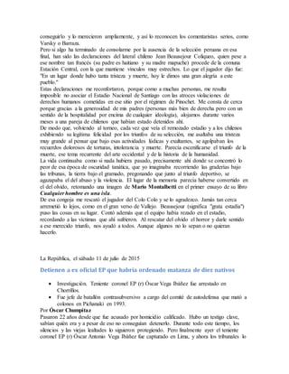 conseguirlo y lo merecieron ampliamente, y así lo reconocen los comentaristas serios, como
Varsky o Barraza.
Pero si algo ha terminado de consolarme por la ausencia de la selección peruana en esa
final, han sido las declaraciones del lateral chileno Jean Beausejour Coliqueo, quien pese a
ese nombre tan francés (su padre es haitiano y su madre mapuche) procede de la comuna
Estación Central, con la que mantiene vínculos muy estrechos. Lo que el jugador dijo fue:
"En un lugar donde hubo tanta tristeza y muerte, hoy le dimos una gran alegría a este
pueblo."
Estas declaraciones me reconfortaron, porque como a muchas personas, me resulta
imposible no asociar el Estadio Nacional de Santiago con las atroces violaciones de
derechos humanos cometidas en ese sitio por el régimen de Pinochet. Me consta de cerca
porque gracias a la generosidad de mis padres (personas más bien de derecha pero con un
sentido de la hospitalidad por encima de cualquier ideología), alojamos durante varios
meses a una pareja de chilenos que habían estado detenidos ahí.
De modo que, volviendo al torneo, cada vez que veía el remozado estadio y a los chilenos
exhibiendo su legítima felicidad por los triunfos de su selección, me asaltaba una tristeza
muy grande al pensar que bajo esas actividades lúdicas y exultantes, se agolpaban los
recuerdos dolorosos de torturas, intolerancia y muerte. Parecía escenificarse el triunfo de la
muerte, ese tema recurrente del arte occidental y de la historia de la humanidad.
La vida continuaba como si nada hubiera pasado, precisamente ahí donde se concentró lo
peor de esa época de oscuridad tanática, que yo imaginaba recorriendo las graderías bajo
las tribunas, la tierra bajo el gramado, pregonando que junto al triunfo deportivo, se
agazapaba el del abuso y la violencia. El lugar de la memoria parecía haberse convertido en
el del olvido, retomando una imagen de Mario Montalbetti en el primer ensayo de su libro
Cualquier hombre es una isla.
De esa congoja me rescató el jugador del Colo Colo y se lo agradezco. Jamás tan cerca
arremetió lo lejos, como en el gran verso de Vallejo. Beausejour (significa "grata estadía")
puso las cosas en su lugar. Contó además que el equipo había rezado en el estadio,
recordando a las víctimas que ahí sufrieron. Al rescatar del olvido el horror y darle sentido
a ese merecido triunfo, nos ayudó a todos. Aunque algunos no lo sepan o no quieran
hacerlo.
La República, el sábado 11 de julio de 2015
Detienen a ex oficial EP que habría ordenado matanza de diez nativos
 Investigación. Teniente coronel EP (r) Óscar Vega Ibáñez fue arrestado en
Chorrillos.
 Fue jefe de batallón contrasubversivo a cargo del comité de autodefensa que mató a
colonos en Pichanaki en 1993.
Por Óscar Chumpitaz
Pasaron 22 años desde que fue acusado por homicidio calificado. Hubo un testigo clave,
sabían quién era y a pesar de eso no conseguían detenerlo. Durante todo este tiempo, los
silencios y las viejas lealtades lo siguieron protegiendo. Pero finalmente ayer el teniente
coronel EP (r) Óscar Antonio Vega Ibáñez fue capturado en Lima, y ahora los tribunales lo
 