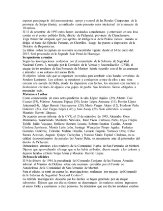 esperan para juzgarlo del asesoramiento, apoyo y control de las Rondas Campesinas de la
provincia de Satipo (Junín), es sindicado como presunto autor intelectual de la masacre de
10 nativos.
El 11 de setiembre de 1993 estos fueron asesinados a machetazos y enterrados en una fosa
común en el centro poblado Delta, distrito de Pichanaki, provincia de Chanchamayo.
Vega Ibáñez fue atrapado ayer por agentes de inteligencia de la Policía Judicial cuando se
dirigía al bazar del Ejército Peruano, en Chorrillos. Luego fue puesto a disposición de la
División de Requisitorias.
La última orden de captura en su contra se encontraba vigente desde el 14 de enero del
2015. Será procesado en la Segunda Sala Penal de Huancayo.
Se opusieron a rondas
Según las investigaciones realizadas por el comandante de la Subzona de Seguridad
Nacional Centro-7, recogida por la Comisión de la Verdad y Reconciliación (CVR), el
ataque de los ronderos de San Fernando de Meritori habría ocurrido con el fin de amenazar
e intimidar a los colonos del anexo Delta.
El objetivo habría sido que se organicen en rondas para combatir a las bandas terroristas de
Sendero Luminoso. Los colonos se opusieron y condujeron a once de ellos a una zona
cercana a la escuela de Delta, donde les dispararon con flechas, los atacaron con machete y
destrozaron el cráneo de algunos con golpes de piedra. Sus familiares fueron obligados a
presenciar todo.
Mataron a 2 niños
Como consecuencia de estos actos perdieron la vida López Bujaico (29), Alberto Cusi
Ccance (19), Máximo Antezana Espeza (50), Javier López Antezana (16), Hernán López
Antezana(14), Edgar Barreto Huaynapoma (20), Mario Vargas Alejos (12), Teodosio Peña
Gutierrez (24), José Vargas López ( 40) y Juan Ascuy (20). Solo sobrevivió al ataque
Mauricio Barreto Lliuyacc.
De acuerdo con un informe de la CVR, el 15 de setiembre de 1993, Alejandro Onoc
Matamoros, Gumersindo Montañés Ninavilca, Raúl Vilcas Carrasco, Pablo Rojas Crispín,
Teófilo Julián Vásquez, Emiliano Romero Losano, Roberto Bautista Castillo, Antonio
Córdova Zambrano, Moisés León León, Santiago Wenceslao Pimpo Aguilar, Federico
Gonzales Gutiérrez, Celestino Mallma Heredia, Leoncio Eugenio Yamasca Ortiz, Celso
Ramos Acevedo, Augusto Quispe Cachayhua y Narciso Simón Espinal Cárdenas, en su
calidad de posesionarios de parcelas del Anexo Delta, se presentaron ante el gobernador del
distrito de Pichanaki.
Denunciaron entonces a los ronderos de la Comunidad Nativa de San Fernando de Meritori.
Dijeron que aprovechando el cargo que se les había atribuido, dieron muerte a los colonos y
dejaron heridos a Darío Serpa Arana y Mauricio Barreto Liuyac.
Defensa de oficiales
El 9 de febrero de 1994, la presidencia del Comando Conjunto de las Fuerzas Armadas
informó al Ministro de Defensa sobre este asesinato cometido por el Comité de
Autodefensa de la Comunidad de San Fernando de Maritari.
Para el efecto, se tomó en cuenta las investigaciones realizadas por encargo del Comandó
de la Subzona de Seguridad Nacional Centro-7.
La referida investigación descartó que los hechos se hayan generado por un ataque
subversivo. Dijeron que ese día un número no determinado de ronderos nativos ingresaron
al anexo Delta y asesinaron a diez personas. Se determinó que ese día los ronderos estaban
 