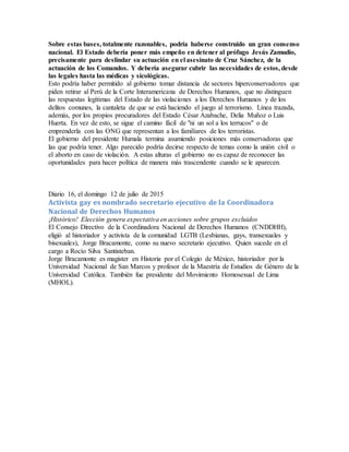 Sobre estas bases, totalmente razonables, podría haberse construido un gran consenso
nacional. El Estado debería poner más empeño en detener al prófugo Jesús Zamudio,
precisamente para deslindar su actuación en el asesinato de Cruz Sánchez, de la
actuación de los Comandos. Y debería asegurar cubrir las necesidades de estos, desde
las legales hasta las médicas y sicológicas.
Esto podría haber permitido al gobierno tomar distancia de sectores hiperconservadores que
piden retirar al Perú de la Corte Interamericana de Derechos Humanos, que no distinguen
las respuestas legítimas del Estado de las violaciones a los Derechos Humanos y de los
delitos comunes, la cantaleta de que se está haciendo el juego al terrorismo. Línea trazada,
además, por los propios procuradores del Estado César Azabache, Delia Muñoz o Luis
Huerta. En vez de esto, se sigue el camino fácil de "ni un sol a los terrucos" o de
emprenderla con las ONG que representan a los familiares de los terroristas.
El gobierno del presidente Humala termina asumiendo posiciones más conservadoras que
las que podría tener. Algo parecido podría decirse respecto de temas como la unión civil o
el aborto en caso de violación. A estas alturas el gobierno no es capaz de reconocer las
oportunidades para hacer política de manera más trascendente cuando se le aparecen.
Diario 16, el domingo 12 de julio de 2015
Activista gay es nombrado secretario ejecutivo de la Coordinadora
Nacional de Derechos Humanos
¡Histórico! Elección genera expectativa en acciones sobre grupos excluidos
El Consejo Directivo de la Coordinadora Nacional de Derechos Humanos (CNDDHH),
eligió al historiador y activista de la comunidad LGTB (Lesbianas, gays, transexuales y
bisexuales), Jorge Bracamonte, como su nuevo secretario ejecutivo. Quien sucede en el
cargo a Rocío Silva Santisteban.
Jorge Bracamonte es magister en Historia por el Colegio de México, historiador por la
Universidad Nacional de San Marcos y profesor de la Maestría de Estudios de Género de la
Universidad Católica. También fue presidente del Movimiento Homosexual de Lima
(MHOL).
 