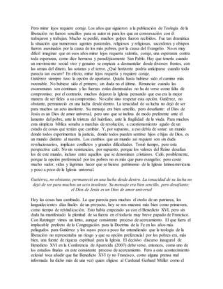 Pero mirar lejos requiere coraje. Los años que siguieron a la publicación de Teología de la
liberación no fueron sencillos para su autor ni para los que en conversación con él
trabajaron y trabajan. Mucho se perdió, muchos golpes fueron recibidos. Fue tan dramática
la situación que numerosos agentes pastorales, religiosos y religiosas, sacerdotes y obispos
fueron asesinados por la causa de los más pobres, por la causa del Evangelio. No es muy
difícil imaginar que en esos años mirar lejos requería valentía, coraje, una esperanza contra
toda esperanza, como dice hermosa y paradójicamente San Pablo. Hay que tenerla cuando
un movimiento social vivo y genuino se empieza a desmantelar desde diversos frentes, con
las armas del dinero, las sotanas y el terror. ¿Qué horizonte podría anticiparse cuando todo
parecía tan oscuro? En efecto, mirar lejos requería y requiere coraje.
Gutiérrez siempre tuvo la opción de apartarse. Quizás hasta hubiese sido el camino más
razonable. No hubiese sido el primero; sin duda no el último. Renunciar cuando las
escaramuzas son continuas y las fuerzas están disminuidas no ha de verse como falta de
compromiso; por el contrario, muchos dejaron la Iglesia pensando que esa era la mejor
manera de ser fieles a su compromiso. No cabe sino respetar esta opción. Gutiérrez, no
obstante, permaneció en una lucha desde dentro. La tenacidad de su lucha no dejó de ser
para muchos un acto insolente. Su mensaje era bien sencillo, pero desafiante: el Dios de
Jesús es un Dios de amor universal, pero uno que se inclina de modo preferente ante el
lamento del pobre, ante la tristeza del huérfano, ante la fragilidad de la viuda. Para muchos
esta simpleza bíblica sonaba a marchas de revolución, a cuestionamiento agudo de un
estado de cosas que tenían que cambiar. Y, por supuesto, a eso debía de sonar: un mundo
donde todos experimentan la justicia, donde todos pueden sentirse hijos e hijas de Dios, es
un mundo distinto al nuestro. Los cambios que un mundo así requiere son sin duda
revolucionarios, implican conflictos y grandes dificultades. Tomó tiempo, pero esta
perspectiva caló. No sin resistencias, por supuesto, porque los valores del Reino desafían
los de este mundo, incluso entre aquellos que se denominan cristianos. Caló, posiblemente,
porque la opción preferencial por los pobres no es más que puro evangelio; pero costó
mucho sudor, vidas y lágrimas hacer que se hiciese patrimonio de la Iglesia latinoamericana
y poco a poco de la Iglesia universal.
Gutiérrez, no obstante, permaneció en una lucha desde dentro. La tenacidad de su lucha no
dejó de ser para muchos un acto insolente. Su mensaje era bien sencillo, pero desafiante:
el Dios de Jesús es un Dios de amor universal
Hoy las cosas han cambiado. Lo que parecía para muchos el otoño de un patriarca, los
languidecientes días finales de un proyecto, hoy se nos muestra más bien como primavera,
como tiempo de reivindicación. Esto había empezado ya con el Benedicto XVI, pero sin
duda ha manifestado la plenitud de su fuerza en el todavía muy breve papado de Francisco.
Con Ratzinger vimos un lento, aunque consistente proceso de acercamiento. El que fuera el
implacable prefecto de la Congregación para la Doctrina de la Fe en los años más
peliagudos para Gutiérrez y los suyos poco a poco fue entendiendo que la teología de la
liberación no representaba un riesgo y que su opción preferencial por los pobres era, más
bien, una fuente de riqueza espiritual para la Iglesia. El decisivo discurso inaugural de
Benedicto XVI en la Conferencia de Aparecida (2007) debe verse, entonces, como uno de
los estadios finales en este consistente proceso de acercamiento. Pero a este acontecimiento
eclesial toca añadir que fue Benedicto XVI (y no Francisco, como alguna prensa mal
informada ha dicho más de una vez) quien eligiese al Cardenal Gerhard Müller como el
 